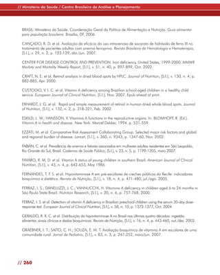 // Ministério da Saúde / Centro Brasileiro de Análise e Planejamento




  BRASIL. Ministério da Saúde. Coordenação Geral da Política de Alimentação e Nutrição. Guia alimentar
  para população brasileira. Brasília, DF, 2006.

  CANÇADO, R. D. et al. Avaliação da eficácia do uso intravenoso de sacarato de hidróxido de ferro III no
  tratamento de pacientes adultos com anemia ferropriva. Revista Brasileira de Hematologia e Hemoterapia,
  [S.l.], v. 29, n. 2, p. 123-129, abr./jun. 2007.

  CENTER FOR DISEASE CONTROL AND PREVENTION. Iron deficiency, United States, 1999-2000. MMWR
  Morbity and Mortality Weekly Report, [S.l.], v. 51, n. 40, p. 897-899, Oct. 2002.

  CRAFT, N. E. et al. Retinol analysis in dried blood spots by HPLC. Journal of Nutrition, [S.l.], v. 130, n. 4, p.
  882-885, Apr. 2000.

  CUSTODIO, V. I. C. et al. Vitamin A deficiency among Brazilian school-aged children in a healthy child
  service. European Journal of Clinical Nutrition, [S.l.], Nov. 2007. Epub ahead of print.

  ERHARDT, J. G. et al. Rapid and simple measurement of retinol in human dried whole blood spots. Journal
  of Nutrition, [S.l.], v. 132, n. 2, p. 318-321, Feb. 2002.

  ESKILD, L. W.; HANSSON, V. Vitamina A functions in the reproductive organs. In: BLOMHOFF, R. (Ed.).
  Vitamin A in health and disease. New York: Marcel Dekker, 1994. p. 531-559.

  EZZATI, M. et al. Comparative Risk Assessment Collaborating Group. Selected major risk factors and global
  and regional burden of disease. Lancet, [S.l.], v. 360, n. 9343, p. 1347-60, Nov. 2002.

  FABIAN, C. et al. Prevalência de anemia e fatores associados em mulheres adultas residentes em São Leopoldo,
  Rio Grande do Sul, Brasil. Cadernos de Saúde Pública, [S.l.], v. 23, n. 5, p. 1199-1205, maio 2007.

  FAVARO, R. M. D. et al. Vitamin A status of young children in southern Brazil. American Journal of Clinical
  Nutrition, [S.l.], v. 43, n. 4, p. 642-653, May 1986.

  FERNANDES, T. F. S. et al. Hipovitaminose A em pré-escolares de creches públicas do Recife: indicadores
  bioquímico e dietético. Revista de Nutrição, [S.l.], v. 18, n. 4, p. 471-480, jul./ago. 2005.

  FERRAZ, I. S.; DANELUZZI, J. C.; VANNUCCHI, H. Vitamina A deficiency in children aged 6 to 24 months in
  São Paulo State Brazil. Nutrition Research, [S.l.], v. 20, n. 6, p. 757-768, 2000.

  FERRAZ, I. S. et al. Detection of vitamin A deficiency in Brazilian preschool children using the serum 30-day dose-
  response test. European Journal of Clinical Nutrition, [S.l.], v. 58, n. 10, p. 1372-1377, Oct. 2004

  GERALDO, R. R. C. et al. Distribuição da hipovitaminose A no Brasil nas últimas quatro décadas: ingestão
  alimentar, sinais clínicos e dados bioquímicos. Revista de Nutrição, [S.l.], v. 16, n. 4, p. 443-460, out./dez. 2003.

  GRAEBNER, I. T.; SAITO, C. H.; SOUZA, E. M. T. Avaliação bioquímica de vitamina A em escolares de uma
  comunidade rural. Jornal de Pediatria, [S.l.], v. 83, n. 3, p. 247-252, maio/jun. 2007.




// 260
 