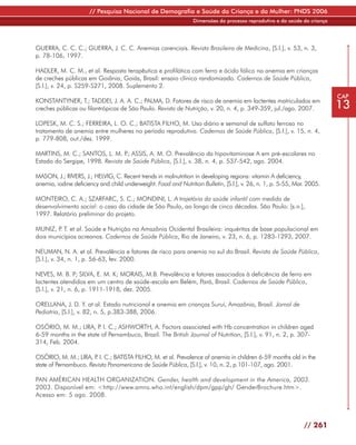// Pesquisa Nacional de Demografia e Saúde da Criança e da Mulher: PNDS 2006
                                                                 Dimensões do processo reprodutivo e da saúde da criança




GUERRA, C. C. C.; GUERRA, J. C. C. Anemias carenciais. Revista Brasileira de Medicina, [S.l.], v. 53, n. 3,
p. 78-106, 1997.

HADLER, M. C. M., et al. Resposta terapêutica e profilática com ferro e ácido fólico na anemia em crianças
de creches públicas em Goiânia, Goiás, Brasil: ensaio clínico randomizado. Cadernos de Saúde Pública,
[S.l.], v. 24, p. S259-S271, 2008. Suplemento 2.
                                                                                                                           CAP
KONSTANTYNER, T.; TADDEI, J. A. A. C.; PALMA, D. Fatores de risco de anemia em lactentes matriculados em
creches públicas ou filantrópicas de São Paulo. Revista de Nutrição, v. 20, n. 4, p. 349-359, jul./ago. 2007.              13
LOPESK, M. C. S.; FERREIRA, L. O. C.; BATISTA FILHO, M. Uso diário e semanal de sulfato ferroso no
tratamento de anemia entre mulheres no período reprodutivo. Cadernos de Saúde Pública, [S.l.], v. 15, n. 4,
p. 779-808, out./dez. 1999.

MARTINS, M. C.; SANTOS, L. M. P ASSIS, A. M. O. Prevalência da hipovitaminose A em pré-escolares no
                                 .;
Estado do Sergipe, 1998. Revista de Saúde Pública, [S.l.], v. 38, n. 4, p. 537-542, ago. 2004.

MASON, J.; RIVERS, J.; HELVIG, C. Recent trends in malnutrition in developing regions: vitamin A deficiency,
anemia, iodine deficiency and child underweight. Food and Nutrition Bulletin, [S.l.], v. 26, n. 1, p. 5-55, Mar. 2005.

MONTEIRO, C. A.; SZARFARC, S. C.; MONDINI, L. A trajetória da saúde infantil com medida de
desenvolvimento social: o caso da cidade de São Paulo, ao longo de cinco décadas. São Paulo: [s.n.],
1997. Relatório preliminar do projeto.

MUNIZ, P T. et al. Saúde e Nutrição na Amazônia Ocidental Brasileira: inquéritos de base populacional em
        .
dois municípios acreanos. Cadernos de Saúde Pública, Rio de Janeiro, v. 23, n. 6, p. 1283-1293, 2007.

NEUMAN, N. A. et al. Prevalência e fatores de risco para anemia no sul do Brasil. Revista de Saúde Pública,
[S.l.], v. 34, n. 1, p. 56-63, fev. 2000.

NEVES, M. B. P; SILVA, E. M. K; MORAIS, M.B. Prevalência e fatores associados à deficiência de ferro em
lactentes atendidos em um centro de saúde-escola em Belém, Pará, Brasil. Cadernos de Saúde Pública,
[S.l.], v. 21, n. 6, p. 1911-1918, dez. 2005.

ORELLANA, J. D. Y. at al. Estado nutricional e anemia em crianças Suruí, Amazônia, Brasil. Jornal de
Pediatria, [S.l.], v. 82, n. 5, p.383-388, 2006.

OSÓRIO, M. M.; LIRA, P I. C.; ASHWORTH, A. Factors associated with Hb concentration in children aged
                        .
6-59 months in the state of Pernambuco, Brazil. The British Journal of Nutrition, [S.l.], v. 91, n. 2, p. 307-
314, Feb. 2004.

OSÓRIO, M. M.; LIRA, P I. C.; BATISTA FILHO, M. et al. Prevalence of anemia in children 6-59 months old in the
                       .
state of Pernambuco. Revista Panamericana de Saúde Pública, [S.l.], v. 10, n. 2, p.101-107, ago. 2001.

PAN AMÉRICAN HEALTH ORGANIZATION. Gender, health and development in the America, 2003.
2003. Disponível em: <http://www.amro.who.int/english/dpm/gpp/gh/ GenderBrochure.htm>.
Acesso em: 5 ago. 2008.



                                                                                                               // 261
 