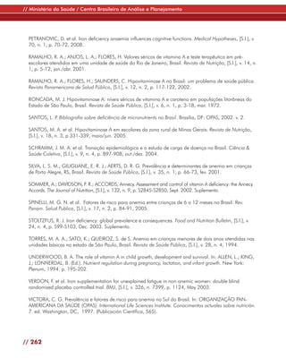 // Ministério da Saúde / Centro Brasileiro de Análise e Planejamento




  PETRANOVIC, D. et al. Iron deficiency anaemia influences cognitive functions. Medical Hypotheses, [S.l.], v.
  70, n. 1, p. 70-72, 2008.

  RAMALHO, R. A.; ANJOS, L. A.; FLORES, H. Valores séricos de vitamina A e teste terapêutico em pré-
  escolares atendidos em uma unidade de saúde do Rio de Janeiro, Brasil. Revista de Nutrição, [S.l.], v. 14, n.
  1, p. 5-12, jan./abr. 2001.

  RAMALHO, R. A.; FLORES, H.; SAUNDERS, C. Hipovitaminose A no Brasil: um problema de saúde pública.
  Revista Panamericana de Salud Pública, [S.l.], v. 12, n. 2, p. 117-122, 2002.

  RONCADA, M. J. Hipovitaminose A: níveis séricos de vitamina A e caroteno em populações litorâneas do
  Estado de São Paulo, Brasil. Revista de Saúde Pública, [S.l.], v. 6, n. 1, p. 3-18, mar. 1972.

  SANTOS, L. P Bibliografia sobre deficiência de micronutrients no Brasil. Brasília, DF: OPAS, 2002. v. 2.
              .

  SANTOS, M. A. et al. Hipovitaminose A em escolares da zona rural de Minas Gerais. Revista de Nutrição,
  [S.l.], v. 18, n. 3, p 331-339, maio/jun. 2005.

  SCHRAMM, J. M. A. et al. Transição epidemiológica e o estudo de carga de doença no Brasil. Ciência &
  Saúde Coletiva, [S.l.], v. 9, n. 4, p. 897-908, out./dez. 2004.

  SILVA, L. S. M.; GIUGLIANE, E. R. J.; AERTS, D. R. G. Prevalência e determinantes de anemia em crianças
  de Porto Alegre, RS, Brasil. Revista de Saúde Pública, [S.l.], v. 35, n. 1, p. 66-73, fev. 2001.

  SOMMER, A.; DAVIDSON, F R.; ACCORDS, Annecy. Assessment and control of vitamin A deficiency: the Annecy
                               .
  Accords. The Journal of Nutrition, [S.l.], v. 132, n. 9, p. S2845-S2850, Sept. 2002. Suplemento.

  SPINELLI, M. G. N. et al. Fatores de risco para anemia entre crianças de 6 a 12 meses no Brasil. Rev.
  Panam. Salud Publica, [S.l.], v. 17, n. 2, p. 84-91, 2005.

  STOLTZFUS, R. J. Iron deficiency: global prevalence e consequences. Food and Nutrition Bulletin, [S.l.], v.
  24, n. 4, p. S99-S103, Dec. 2003. Suplemento.

  TORRES, M. A. A.; SATO, K.; QUEIROZ, S. de S. Anemia em crianças menores de dois anos atendidas nas
  unidades básicas no estado de São Paulo, Brasil. Revista de Saúde Pública, [S.l.], v. 28, n. 4, 1994.

  UNDERWOOD, B. A. The role of vitamin A in child growth, development and survival. In: ALLEN, L.; KING,
  J.; LONNERDAL, B. (Ed.). Nutrient regulation during pregnancy, lactation, and infant growth. New York:
  Plenum, 1994. p. 195-202.

  VERDON, F. et al. Iron supplementation for unexplained fatigue in non anemic women: double blind
  randomized placebo controlled trial. BMJ, [S.l.], v. 326, n. 7399, p. 1124, May 2003.

  VICTORA, C. G. Prevalência e fatores de risco para anemia no Sul do Brasil. In: ORGANIZAÇÃO PAN-
  AMERICANA DA SAÚDE (OPAS). International Life Sciences Institute. Conocimentos actuales sobre nutrición.
  7. ed. Washington, DC, 1997. (Publicación Científica, 565).




// 262
 