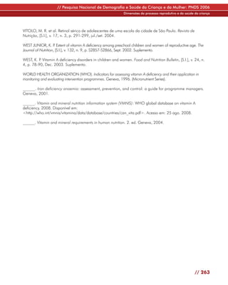 // Pesquisa Nacional de Demografia e Saúde da Criança e da Mulher: PNDS 2006
                                                             Dimensões do processo reprodutivo e da saúde da criança




VITOLO, M. R. et al. Retinol sérico de adolescentes de uma escola da cidade de São Paulo. Revista de
Nutrição, [S.l.], v. 17, n. 3, p. 291-299, jul./set. 2004.

WEST JUNIOR, K. P Extent of vitamin A deficiency among preschool children and women of reproductive age. The
                     .
Journal of Nutrition, [S.l.], v. 132, n. 9, p. S2857-S2866, Sept. 2002. Suplemento.

WEST, K. P Vitamin A deficiency disorders in children and women. Food and Nutrition Bulletin, [S.l.], v. 24, n.
          .
4, p. 78-90, Dec. 2003. Suplemento.

WORLD HEALTH ORGANIZATION (WHO). Indicators for assessing vitamin A deficiency and their application in
monitoring and evaluating intervention programmes. Geneva, 1996. (Micronutrient Series).

______. Iron deficiency anaemia: assessment, prevention, and control: a guide for programme managers.
Geneva, 2001.

______. Vitamin and mineral nutrition information system (VMNIS): WHO global database on vitamin A
deficiency. 2008. Disponível em:
<http://who.int/vmnis/vitamina/data/database/countries/can_vita.pdf>. Acesso em: 25 ago. 2008.

______. Vitamin and mineral requirements in human nutrition. 2. ed. Geneva, 2004.




                                                                                                          // 263
 