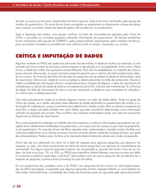 // Ministério da Saúde / Centro Brasileiro de Análise e Planejamento




  do lote, na qual os erros eram classificados de leves a graves. Estes erros eram verificados pela equipe de
  revisão do questionário. Os erros óbvios foram corrigidos no questionário e diretamente na base de dados
  para compor a primeira versão da base de dados, fiel ao descrito no questionário.

  Após a digitação dos dados, uma equipe verificou as listas de inconsistências geradas pela crítica do
  CSPro, e procedeu às correções possíveis utilizando informações do questionário. Os demais problemas
  foram analisados pela equipe do CEBRAP e pelos pesquisadores responsáveis pelos módulos temáticos,
  para que fossem tomadas as providências mais cabíveis (volta a campo, imputação, ou outros).



  CRÍTICA E IMPUTAÇÃO DE DADOS
  Algumas variáveis na PNDS são essenciais para todo tipo de análise. A idade da mulher, por exemplo, é uma
  variável que marca todos os principais eventos ligados à reprodução e à conjugalidade, entre outros. Desta
  forma, a idade da mulher não apresenta valores faltantes. Para isto, foi estabelecido um trabalho de crítica e
  busca ativa da informação, no qual o primeiro passo foi garantir que o máximo de informações fosse coleta-
  do em campo. Na ficha do domicílio há três tipos de perguntas que se referem à idade do entrevistado: data
  de nascimento (mês e ano), idade em anos completos e idade presumida (na falta das anteriores). Devido à
  melhor qualidade da informação (diminui arredondamentos e atração de dígitos), a data de nascimento foi
  utilizada para o cálculo da idade de todos os moradores do domicílio, inclusive das mulheres de 15 a 49 anos
  de idade. Na falta da informação do mês ou ano de nascimento, a idade em anos completos foi utilizada e,
  em último caso, a idade presumida.

  Com este procedimento, todas as mulheres elegíveis tiveram um valor de idade válido. Ainda na etapa de
  crítica dos dados, se a idade calculada fosse diferente da idade declarada no questionário da mulher, a in-
  formação foi coletada em campo novamente para determinar a idade correta. Para os demais moradores do
  domicílio, a idade calculada também tem valor válido, pois esta variável foi determinada como informação
  utilizada na expansão da amostra. Para os filhos das mulheres entrevistadas existe uma data de nascimento
  disponível na história de nascimentos.

  Para outras variáveis foi realizado um trabalho de crítica extensivo, e todas as informações que puderam ser cor-
  rigidas foram diretamente modificadas no questionário, com busca ativa em campo ou por meio do próprio flu-
  xo do questionário. No caso do número de filhos nascidos vivos, sobreviventes e nascidos mortos, foi feita uma
  crítica para determinar se os valores em branco haviam ocorrido devido à falta de anotação do zero, por parte
  das entrevistadoras. Nestes casos, foi feita uma imputação determinística de valores zero, onde correspondia.

  Outro tipo de erro detectado na crítica foi a falta de resposta para algumas perguntas que deveriam ter
  resposta, ou seja, não eram provenientes de saltos de outras perguntas e se aplicava às características da
  entrevistada. Em alguns casos as respostas puderam ser recuperadas e, quando não foram, criou-se um có-
  digo: de final cinco (e.g.: 95, ou 995, ou 9995) para identificar dados faltantes, mas que ocorreu por falha
  na entrevista e posterior supervisão; e de final 7 para público-alvo em que a pergunta não se aplicava (se a
  resposta da pergunta o previa e branco/missing no caso de saltos).

  Em um questionário tão complexo como o da PNDS, com perguntas de foro íntimo ou informações passa-
  das de difícil recordação, é esperado que algumas perguntas tenham resposta faltante ou inconsistente (ou
  Não sabe). Adicionalmente, a qualidade dos dados da entrevista pode ser agravada pelo desconhecimento




// 26
 