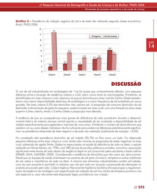 // Pesquisa Nacional de Demografia e Saúde da Criança e da Mulher: PNDS 2006
                                                             Dimensões do processo reprodutivo e da saúde da criança




Gráfico 2 - Prevalência de iodação negativa do sal e de teste não realizado segundo classe econômica.
Brasil, PNDS 2006.




                                                                                                                       CAP
                                                                                                                       14




                                                                                     DISCUSSÃO
O uso de sal industrializado em embalagens de 1 kg foi quase que universalmente referido, com pequena
diferença entre a situação de residência urbana e rural, assim como entre as macrorregiões. Entretanto, se
estratificadas em área urbana e rural, observou-se que os domicílios em área rural do Centro-Oeste apresen-
taram uma menor disponibilidade deste tipo de embalagem e a maior frequência de sal embalado em sacos
grandes. Na área urbana 0,5% dos domicílios não usavam sal. A proporção de consumo domiciliar de sal
destinado à alimentação de gado foi pequena, predominando em área rural, com uma frequência duas vezes
superior à área urbana, tendo o Centro-Oeste a proporção mais elevada.

A evidência de que as consequências mais graves da deficiência de iodo acontecem durante o desenvol-
vimento fetal e do sistema nervoso central aponta a necessidade de ser analisada a disponibilidade de sal
iodado especificamente para gestantes e menores de cinco anos. Entretanto o número de domicílios em que
residiam um ou outro desses indivíduos não foi suficiente para evidenciar diferenças estatisticamente significa-
tivas na prevalência observada de teste negativo e de teste não realizado (coeficiente de variação >0,20).

Foi constatada alta prevalência domiciliar de sal iodado (95,7%) no País como um todo. Foi observada
pequena diferença entre área urbana e rural, tendo sido maiores as proporções de testes negativos na área
rural, sobretudo da região Norte. Dadas as repercussões na saúde da deficiência de iodo na dieta, o estudo
realizado em Minas Gerais, em 1996, com 280 alunos de escolas públicas e privadas, encontrou associação
significante entre teores de iodo abaixo da exigência legal no sal consumido pelos escolares e baixa iodúria
(NIMER; SILVA; OLIVEIRA, 2002). Considerando a existência de domicílios que não usam sal, seria aconse-
lhável que as equipes de saúde orientassem os usuários de sal para churrasco, temperos e outros substitutos
do sal, sobre a importância do iodo na dieta. A maioria dos alimentos industrializados contém sal iodado,
uma vez que somente é permitido à indústria usar sal sem iodo em situação comprovada de alterações no
produto provocada pelo iodo. Cabe à Agência Nacional de Vigilância Sanitária (Anvisa) propor a regulamen-
tação da exigência de rotulagem com especificação da iodação do sal nos rótulos de temperos prontos e nos
sais especiais e, caso não exista esta disposição legal, providenciar sua criação.



                                                                                                          // 275
 