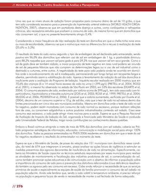 // Ministério da Saúde / Centro Brasileiro de Análise e Planejamento




  Uma vez que os níveis atuais de iodação foram propostos para consumo diário de sal de 10 g/dia, o que
  tem sido considerado excessivo para a prevenção da hipertensão arterial sistêmica (WORLD HEALTH ORGA-
  NIZATION, 2007), observa-se que em portadores desta doença e outras, como cardiopatias e nefropatias
  crônicas, são necessários estudos que analisem o consumo de iodo, da mesma forma que em domicílios que
  não consomem sal, o que no presente levantamento atingiu 0,4%.

  Considerando a maior frequência de não realização do teste em domicílios em que a chefia tinha nove anos
  ou mais de escolaridade, observou-se que o motivo que mais os diferenciou foi a recusa à realização do teste
  (25,6% vs 5,3%).

  O resultado do teste do iodo variou segundo o tipo de embalagem de sal declarada pela entrevistada, sendo
  positivo em 96,0% dos domicílios que referiam uso de sal em embalagem de 1 kg; a positividade diminuiu
  para 88,2% naqueles que usavam sal para gado e para 29,2% nos que usavam sal em saco grande. Como o
  sal de gado deve ser também iodado, a maior proporção de teste negativo em área rural poderia ser oriunda
  de sal de pequenas fábricas que não cumprem as determinações legais ou o uso de sal industrial como o
  destinado a curtumes, entre outros. A negatividade do teste para iodo poderia ainda ter ocorrido em domicí-
  lios onde o acondicionamento do sal é inadequado, permanecendo por longo tempo em recipientes largos e
  abertos, permitindo assim a volatilização do iodo. Apenas o levantamento da iodação do sal dos domicílios é
  insuficiente para a avaliação do Programa de Iodação. Inquérito escolar realizado em 2000 mostrou que em
  70,6% das crianças (6 a 14 anos) havia excesso de iodo na urina (>299 µg/L) (PRETELL et al, 2004; ROSSI
  et al, 2001); o mesmo foi observado no estado de São Paulo em 2003, em 53% dos escolares (DUARTE et al,
  2004). O consumo excessivo de iodo, evidenciado por iodúria acima de 299 µg/L, tem sido associado com hi-
  pertiroidismo, hipotiroidismo e tireoidite autoimune (ZOIS et al, 2003; ROSE et al, 1999; PRETELL et al, 2004;
  MUSSIG et al, 2006; PEDERSEN et al, 2006). É possível que a iodúria aumentada, verificada por Duarte et al.
  (2004), decorra de um consumo superior a 10 g. de sal/dia, visto que o teor de iodo no sal estava dentro dos
  limites preconizados em cinco dos seis municípios avaliados. Mesmo em domicílios onde o teste de iodo no sal
  foi negativo, podem existir moradores com consumo de iodo normal ou excessivo, porque realizam refeições
  fora de casa, ou consomem salgadinhos e outros produtos industrializados contendo sal iodado. Caso esse
  consumo seja excessivo, o iodo pode atingir níveis nocivos para a saúde. Espera-se que a Pesquisa Nacional
  de Avaliação de Impacto da Iodação do Sal, organizada e financiada pelo Ministério da Saúde e conduzida
  pela Universidade Federal de Pelotas, traga novas contribuições ao conhecimento dessas questões.

  Embora o Brasil continue atingindo a meta de mais de 90% dos domicílios com sal iodado, caberia ao Pró-
  Iodo programar estratégias de informação, educação, comunicação e mobilização social para atingir 100%
  dos domicílios. Todas as pessoas entrevistadas na PNDS 2006 residentes em domicílios em que o teste do sal
  foi negativo receberam o resultado do entrevistador no momento do teste.

  Espera-se que o Ministério de Saúde, de posse da relação dos 151 municípios com domicílios nessa condi-
  ção, do total de 674 que integraram a amostra, possa analisar as ações locais de vigilância e estimular as
  medidas preventivas dos agravos decorrentes de insuficiência de iodo na alimentação. Especificamente, ca-
  beria ao Ministério de Saúde capacitar os técnicos estaduais responsáveis por esses municípios para realizar
  as atividades de monitoramento e fiscalização das indústrias produtoras de sal, a comercialização do sal,
  como também promover ações educativas e de comunicação com o objetivo de informar a população sobre
  a importância do consumo de iodo para a prevenção dos distúrbios relacionados à sua deficiência ressalvan-
  do também os agravos pelo seu consumo em excesso. Cabe ainda reforçar a necessidade de que os serviços
  primários de saúde e especialmente as equipes de saúde da família promovam o consumo de sal iodado na
  população adscrita. Ainda vale lembrar que, sendo o iodo volátil à temperatura ambiente, é preciso reforçar
  na população e pequenos locais de venda a necessidade de manter o sal fechado de forma adequada.


// 276
 