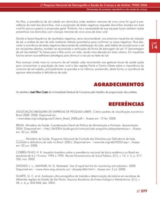 // Pesquisa Nacional de Demografia e Saúde da Criança e da Mulher: PNDS 2006
                                                                 Dimensões do processo reprodutivo e da saúde da criança




No País, a prevalência de sal iodado em domicílios onde residiam menores de cinco anos foi igual à pre-
valência do total dos domicílios, mas a proporção de testes negativos naqueles domicílios situados em área
rural foi pouco superior à proporção geral. Portanto, há a necessidade de que equipes locais realizem ações
preventivas nos domicílios com crianças menores de cinco anos de área rural.

Devido à baixa frequência de resultados negativos, seria recomendável, nos próximos inquéritos de iodação
de sal, a análise do teor de iodo mediante método quantitativo para confirmar os casos negativos. Para des-                CAP
cartar a ocorrência de testes negativos decorrentes de volatilização do iodo, pelo hábito de acondicionar o sal
em recipientes abertos, também se recomenda a verificação da forma de estocagem do sal. A “percentagem                     14
de sal não testado” foi baixa para o País como um todo, sendo mais elevada em área urbana. Em inquéritos
futuros seriam aconselháveis estratégias para diminuir a recusa ao teste do sal.

Para avançar ainda mais no consumo de sal iodado cabe recomendar aos gestores locais de saúde ações
para conscientizar a população de área rural e das regiões Norte e Centro-Oeste sobre a importância do
consumo de sal iodado, principalmente na gravidez e na infância, prevenindo, desta forma, a ocorrência de
agravos relacionados à deficiência de iodo.



                                                                       AGRADECIMENTOS
Ao estatístico José Vilton Costa da Universidade Estadual de Campinas pelo trabalho de programação das análises.



                                                                                     REFERÊNCIAS
ASSOCIAÇÃO BRASILEIRA DE EMPRESAS DE PESQUISA (ABEP). Critério padrão de classificação econômica
Brasil 2008. 2008. Disponível em:
<www.abep.org/codigosguias/Criterio_Brasil_2008.pdf>. Acesso em: 12 fev. 2008.

BRASIL. Ministério da Saúde. Coordenação-Geral da Política de Alimentação e Nutrição. Apresentação.
2004. Disponível em: <http://dtr2004.saude.gov.br/nutricao/iodo programa.phpapresentacao>. Acesso
em: 22 jun. 2008.

______. Ministério da Saúde. Programa Nacional de Controle dos Distúrbios por Deficiência de Iodo.
Combate à deficiência de iodo no Brasil. [200-]. Disponível em: <www.lats.org/idd/IODO.asp>. Acesso
em: 22 jun. 2008.

CORRÊA FILHO, H. R. Inquérito brasileiro sobre a prevalência nacional de bócio endêmico no Brasil em
escolares de 6 a 14 anos: 1994 a 1995. Revista Panamericana de Salud Pública, [S.l.], v. 12, n. 5, p. 317-
326, nov. 2002.

DIOSADY, L. L.; MANNAR, M. G. Venkatesh. Use of rapid test kits for monitoring salt iodization. 2000.
Disponível em: <www.chem-eng.utoronto.ca/~diosady/sltkit.html>. Acesso em: 2 jul. 2008.

DUARTE, G. C. et al. Avaliação ultra-sonográfica da tireóide e determinação da Iodúria em escolares de
diferentes regiões do Estado de São Paulo. Arquivos Brasileiros de Endocrinologia e Metabolismo, [S.l.], v.
48, n. 6, p. 842-848, dez. 2004.

                                                                                                               // 277
 