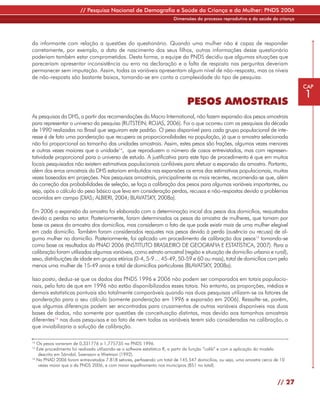 // Pesquisa Nacional de Demografia e Saúde da Criança e da Mulher: PNDS 2006
                                                                        Dimensões do processo reprodutivo e da saúde da criança




da informante com relação a questões do questionário. Quando uma mulher não é capaz de responder
corretamente, por exemplo, a data de nascimento dos seus filhos, outras informações desse questionário
poderiam também estar comprometidas. Desta forma, a equipe da PNDS decidiu que algumas situações que
pareceriam apresentar inconsistência ou erro na declaração e a falta de resposta nas perguntas deveriam
permanecer sem imputação. Assim, todas as variáveis apresentam algum nível de não-resposta, mas os níveis
de não-resposta são bastante baixos, tomando-se em conta a complexidade do tipo de pesquisa.
                                                                                                                                     CAP
                                                                                                                                     1
                                                                               PESOS AMOSTRAIS
As pesquisas da DHS, a partir das recomendações da Macro International, não fazem expansão dos pesos amostrais
para representar o universo da pesquisa (RUTSTEIN; ROJAS, 2006). Foi o que ocorreu com as pesquisas da década
de 1990 realizadas no Brasil que seguiram este padrão. O peso disponível para cada grupo populacional de inte-
resse é de fato uma ponderação que recupera as proporcionalidades na população, já que a amostra selecionada
não foi proporcional ao tamanho das unidades amostrais. Assim, estes pesos são frações, algumas vezes menores
e outras vezes maiores que a unidade14, que reproduzem o número de casos entrevistados, mas com represen-
tatividade proporcional para o universo de estudo. A justificativa para este tipo de procedimento é que em muitos
locais pesquisados não existem estimativas populacionais confiáveis para efetuar a expansão da amostra. Portanto,
além dos erros amostrais da DHS estariam embutidos nas expansões os erros das estimativas populacionais, muitas
vezes baseadas em projeções. Nas pesquisas amostrais, principalmente as mais recentes, recomenda-se que, além
da correção das probabilidades de seleção, se faça a calibração dos pesos para algumas variáveis importantes, ou
seja, após o cálculo do peso básico que leva em consideração perdas, recusas e não-respostas devido a problemas
ocorridos em campo (DIAS; ALBIERI, 2004; BLAVATSKY, 2008a).

Em 2006 a expansão da amostra foi elaborada com a determinação inicial dos pesos dos domicílios, reajustadas
devido a perdas no setor. Posteriormente, foram determinados os pesos da amostra de mulheres, que tomam por
base os pesos da amostra dos domicílios, mas consideram o fato de que pode existir mais de uma mulher elegível
em cada domicílio. Também foram considerados reajustes nos pesos devido à perda (ausência ou recusa) de al-
guma mulher no domicílio. Posteriormente, foi aplicado um procedimento de calibração dos pesos15 tomando-se
como base os resultados da PNAD 2006 (INSTITUTO BRASILEIRO DE GEOGRAFIA E ESTATÍSTICA, 2007). Para a
calibração foram utilizadas algumas variáveis, como estrato amostral (região e situação de domicílio urbano e rural),
sexo, distribuições de idade em grupos etários (0-4, 5-9 ... 45-49, 50-59 e 60 ou mais), total de domicílios com pelo
menos uma mulher de 15-49 anos e total de domicílios particulares (BLAVATSKY, 2008a).

Isso posto, deduz-se que os dados das PNDS 1996 e 2006 não podem ser comparados em totais populacio-
nais, pelo fato de que em 1996 não estão disponibilizados esses totais. No entanto, as proporções, médias e
demais estatísticas pontuais são totalmente comparáveis quando nas duas pesquisas utilizam-se os fatores de
ponderação para o seu cálculo (somente ponderação em 1996 e expansão em 2006). Ressalte-se, porém,
que algumas diferenças podem ser encontradas para cruzamentos de outras variáveis disponíveis nas duas
bases de dados, não somente por questões de conceituação distintas, mas devido aos tamanhos amostrais
diferentes16 nas duas pesquisas e ao fato de nem todas as variáveis terem sido consideradas na calibração, o
que inviabilizaria a solução de calibração.

14
   Os pesos variaram de 0,331776 a 1,775735 na PNDS 1996.
15
   Este procedimento foi realizado utilizando-se o software estatístico R, a partir da função “calib” e com a aplicação do modelo
    descrito em Särndal, Swensson e Wretman (1992).
16
   Na PNAD 2006 foram entrevistados 7.818 setores, perfazendo um total de 145.547 domicílios, ou seja, uma amostra cerca de 10
    vezes maior que a da PNDS 2006, e com maior espalhamento nos municípios (851 no total).


                                                                                                                             // 27
 