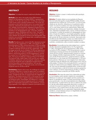 // Ministério da Saúde / Centro Brasileiro de Análise e Planejamento



 ABSTRACT                                                             RESUMO
 Objective: To analyze the access to medicines by Brazilian women.    Objetivo: Analisar o acesso a medicamentos pela população
                                                                      feminina brasileira.
 Methods: Data refer to the results of the 2006 National
 Research of Demography and Heath (PNDS). A representative            Métodos: Os dados referem-se aos resultados da Pesquisa
 sample of 15-49 year old women (N=15 543) was interviewed            Nacional sobre Demografia e Saúde (PNDS) de 2006. Amostra
 in their homes using a standard questionnaire. The access was        representativa de mulheres de 15-49 anos (N=15.573) foi entre-
 evaluated as total, partial (at least one) or non-access (none) to   vistada em seu domicílio, utilizando-se um questionário padro-
 medicines, obtained by the declaration of women to hyperten-         nizado. O acesso foi avaliado como total, parcial (pelo menos
 sion, diabetes, bronchitis/asthma, depression/anxiety/insomnia,      um), ou não-acesso (nenhum) aos medicamentos, obtido pela
 anemia, arthritis/rheumatism and vulvovaginitis. The analysis of     declaração das mulheres para hipertensão, diabetes, bronquite/
 prevalence was disaggregated by age, rural/urban residence,          asma, depressão/ansiedade/insônia, anemia, artrite/reumatismo e
 geographic region, scholarship and color of skin. The need of        vulvovaginite. A análise da prevalência foi desagregada por faixa
 medicines was defined 30 days prior to the interview. The asso-      etária, situação de residência, macrorregião geográfica, escolari-
 ciation between the prevalence and the social-demographic char-      dade e cor da pele. A necessidade de medicamentos foi definida
 acteristics was evaluated by chi-square tests, considering complex   pelo período de 30 dias anteriores à entrevista. Associação entre
 sample plan and weight.                                              prevalências das enfermidades e acesso aos medicamentos com
                                                                      as características sociodemográficas foram testadas pelo qui-
 Results: Prevalences were: anemia (26.6%), depression/anxiety/       quadrado, considerando o plano amostral complexo e os pesos.
 insomnia (16.1%), hypertension (11.8%), vulvovaginitis (9.1%),
 bronchitis/asthma (7.8%), arthritis/rheumatism (5.2%) and diabe-     Resultados: As prevalências das enfermidades foram: anemia
 tes (1.7%). Bronchitis/asthma and anemia had smaller percentile      (26,6%), depressão/ansiedade/insônia (16,1%), hipertensão
 of need of medicines (29.5% and 26.5%, respectively), while          (11,8%), vulvovaginite (9,1%), bronquite/asma (7,8%), artrite/
 the largest percentile was for diabetes (73.6%) and hypertension     reumatismo (5,2%) e diabetes (1,7%). Bronquite/asma e anemia
 (64.2%). Access to all medicines varied from 85.5% (bronchitis/      apresentaram menores percentuais de necessidade de medica-
 asthma, arthritis/rheumatism) to 93.0% (hypertension), and the       mentos (29,5% e 26,5%, respectivamente), enquanto os maiores
 non-access from 2.2% (hypertension) to 7.9% (arthritis/rheuma-       foram diabetes (73,6%) e hipertensão (64,2%). O acesso total
 tism). The source of medicines varied according to the illnesses.    variou de 85,5% (bronquite/asma, artrite/reumatismo) a 93,0%
 The National Public Health System (SUS) was the main supplier        (hipertensão), e o não-acesso de 2,2% (hipertensão) a 7,9% (artri-
 of diabetes, hypertension and vulvovaginitis’ medicines, whereas     te/reumatismo). Diferenças por macrorregiões foram observadas.
 commercial drugstores were of depression/anxiety/insomnia,           O perfil das fontes de obtenção dos medicamentos variou entre as
 arthritis/rheumatism and bronchitis/asthma. SUS was also             enfermidades. O Sistema Único de Saúde (SUS) foi o principal for-
 responsible for 24.9% to 71.9% of the access, and commercial         necedor de medicamentos para diabetes, hipertensão e vulvovagi-
 drugstores were for 23.0% to 68.4%.                                  nite. Nos casos da depressão/ansiedade/insônia, artrite/reumatis-
                                                                      mo e bronquite/asma, a rede de farmácias comerciais apresentou
 Conclusions: Despite wide access, the challenge of universal-        maior cobertura. O SUS foi responsável por 24,9% a 71,9% de
 ity persists. Differences in access by region point out problems     acesso e as farmácias comerciais, por 23,0% a 68,4%.
 in the equity of the access. Partial access has come to worrying
 levels, considering the risks of compromising the integrality of     Conclusões: Altas taxas de acesso foram observadas em todas
 treatments. The predominance of SUS in the access for some           as macrorregiões, porém persiste o desafio da universalidade.
 illnesses shows success in specific programs of pharmaceuti-         Diferenças no acesso por macrorregião apontam possíveis pro-
 cal assistance policy. Nevertheless, the difference in coverage      blemas na equidade do acesso. O acesso parcial atingiu níveis
 among SUS and commercial drugstores points out a possible            preocupantes pelo o risco de comprometimento da integralidade
 effect of a fragmented organization of this assistance, commit-      dos tratamentos. A predominância do SUS na cobertura do acesso
 ting progresses in the integrality of attention promoted by SUS.     em três das enfermidades pesquisadas demonstra o sucesso na
                                                                      condução de programas específicos da política de assistência
 Keywords: medicines; access; women.                                  farmacêutica, mas a predominância do setor privado em três delas
                                                                      aponta possível efeito de uma organização fragmentada dessa
                                                                      assistência, comprometendo avanços na integralidade da atenção
                                                                      à saúde promovida pelo SUS.

                                                                      Palavras-Chave: Medicamento; acesso; mulheres.




// 280
 