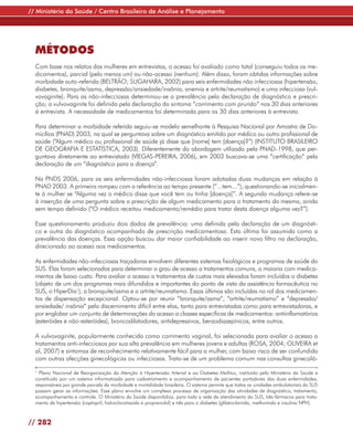 // Ministério da Saúde / Centro Brasileiro de Análise e Planejamento




  MÉTODOS
  Com base nos relatos das mulheres em entrevistas, o acesso foi avaliado como total (conseguiu todos os me-
  dicamentos), parcial (pelo menos um) ou não-acesso (nenhum). Além disso, foram obtidas informações sobre
  morbidade auto-referida (BELTRÃO; SUGAHARA, 2002) para seis enfermidades não infecciosas (hipertensão,
  diabetes, bronquite/asma, depressão/ansiedade/insônia, anemia e artrite/reumatismo) e uma infecciosa (vul-
  vovaginite). Para as não-infecciosas determinou-se a prevalência pela declaração de diagnóstico e prescri-
  ção; a vulvovaginite foi definida pela declaração do sintoma “corrimento com prurido” nos 30 dias anteriores
  à entrevista. A necessidade de medicamentos foi determinada para os 30 dias anteriores à entrevista.

  Para determinar a morbidade referida seguiu-se modelo semelhante à Pesquisa Nacional por Amostra de Do-
  micílios (PNAD) 2003, na qual se perguntava sobre um diagnóstico emitido por médico ou outro profissional de
  saúde (“Algum médico ou profissional de saúde já disse que [nome] tem [doença]?”) (INSTITUTO BRASILEIRO
  DE GEOGRAFIA E ESTATÍSTICA, 2003). Diferentemente da abordagem utilizada pela PNAD-1998, que per-
  guntava diretamente ao entrevistado (VIEGAS-PEREIRA, 2006), em 2003 buscava-se uma “certificação” pela
  declaração de um “diagnóstico para a doença”.

  Na PNDS 2006, para as seis enfermidades não-infecciosas foram adotadas duas mudanças em relação à
  PNAD 2003. A primeira rompeu com a referência ao tempo presente (“...tem...”), questionando-se inicialmen-
  te à mulher se “Alguma vez o médico disse que você tem ou tinha [doença]”. A segunda mudança refere-se
  à inserção de uma pergunta sobre a prescrição de algum medicamento para o tratamento da mesma, ainda
  sem tempo definido (“O médico receitou medicamento/remédio para tratar desta doença alguma vez?”).

  Esse questionamento produziu dois dados de prevalência: uma definida pela declaração de um diagnósti-
  co e outra do diagnóstico acompanhado de prescrição medicamentosa. Esta última foi assumida como a
  prevalência das doenças. Essa opção buscou dar maior confiabilidade ao inserir novo filtro na declaração,
  direcionado ao acesso aos medicamentos.

  As enfermidades não-infecciosas traçadoras envolvem diferentes sistemas fisiológicos e programas de saúde do
  SUS. Elas foram selecionadas para determinar o grau de acesso a tratamentos comuns, a maioria com medica-
  mentos de baixo custo. Para avaliar o acesso a tratamentos de custos mais elevados foram incluídos o diabetes
  (objeto de um dos programas mais difundidos e importantes do ponto de vista da assistência farmacêutica no
  SUS, o HiperDia1), a bronquite/asma e a artrite/reumatismo. Essas últimas são incluídas no rol dos medicamen-
  tos de dispensação excepcional. Optou-se por reunir “bronquite/asma”, “artrite/reumatismo” e “depressão/
  ansiedade/ insônia” pelo discernimento difícil entre elas, tanto para entrevistadas como para entrevistadoras, e
  por englobar um conjunto de determinações do acesso a classes específicas de medicamentos: antiinflamatórios
  (esteróides e não-esteróides), broncodilatadores, antidepressivos, benzodiazepínicos, entre outros.

  A vulvovaginite, popularmente conhecida como corrimento vaginal, foi selecionada para avaliar o acesso a
  tratamentos anti-infecciosos por sua alta prevalência em mulheres jovens e adultas (ROSA, 2004; OLIVEIRA et
  al, 2007) e sintomas de reconhecimento relativamente fácil para a mulher, com baixo risco de ser confundida
  com outras afecções ginecológicas ou infecciosas. Trata-se de um problema comum nas consultas ginecoló-
  1
    Plano Nacional de Reorganização da Atenção à Hipertensão Arterial e ao Diabetes Mellitus, instituído pelo Ministério da Saúde e
  constituído por um sistema informatizado para cadastramento e acompanhamento de pacientes portadores das duas enfermidades,
  responsáveis por grande parcela da morbidade e mortalidade brasileira. O sistema permite que todas as unidades ambulatoriais do SUS
  possam gerar as informações. Esse plano envolve um complexo processo de organização das atividades de diagnóstico, tratamento,
  acompanhamento e controle. O Ministério da Saúde disponibiliza, para toda a rede de atendimento do SUS, três fármacos para trata-
  mento da hipertensão (captopril, hidroclorotiazida e propranolol) e três para o diabetes (glibenclamida, metformida e insulina NPH).



// 282
 