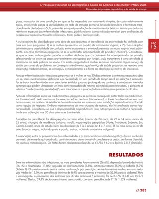 // Pesquisa Nacional de Demografia e Saúde da Criança e da Mulher: PNDS 2006
                                                               Dimensões do processo reprodutivo e da saúde da criança




gicas, marcador de uma condição em que se faz necessário um tratamento simples, de custo relativamente
baixo, envolvendo ações já consolidadas na rede de atenção primária de saúde brasileira e fármacos tradi-
cionalmente ofertados no SUS, presentes em qualquer relação de medicamentos básicos. Ainda que de forma
restrita no espectro das enfermidades infecciosas, pode funcionar como indicador sensível para avaliações do
acesso aos medicamentos anti-infecciosos, tanto público como privado.

A vulvovaginite foi abordada por uma série de dez perguntas. A prevalência da enfermidade foi definida com               CAP
base em duas perguntas: 1) se a mulher apresentou um quadro de corrimento vaginal; e 2) com o objetivo
de minimizar a possibilidade de confusão entre leucorreia e a eventual presença de muco vaginal mais abun-               15
dante, em caso afirmativo perguntou-se se o sintoma foi acompanhado de prurido (“coceira”). Considerou-
se que ocorreu vulvovaginite quando a mulher declarou que o corrimento foi acompanhado de prurido,
selecionando-se assim os casos provavelmente provocados por fungos, cujo tratamento é uma atividade já
tradicional na rede pública de saúde. Foi então perguntado à mulher se havia procurado algum serviço de
saúde por causa do problema, se conseguiu atendimento, qual serviço de saúde procurou, se recebeu uma
prescrição medicamentosa, se conseguiu o medicamento e a fonte de obtenção ou motivo do insucesso.

Para as enfermidades não-infecciosas perguntou-se à mulher se nos 30 dias anteriores à entrevista necessitou obter
um ou mais medicamentos, definindo sua necessidade em um período de tempo atual em relação à entrevista.
Por se tratar de enfermidades com prescrições emitidas para uso prolongado ou contínuo, e aviadas em intervalos
de tempo que podem ultrapassar um mês, sem necessidade de retorno ao médico para renovação, a pergunta se
referiu a “medicamento(s) receitado(s)”, sem mencionar se a prescrição fora emitida nesse período de 30 dias.

Após as informações sobre os medicamentos, perguntou-se se havia conseguido obter todos os medicamen-
tos (acesso total), pelo menos um (acesso parcial) ou nenhum (não-acesso), a fonte de obtenção e, em caso
de insucesso, os motivos. A existência de medicamentos em casa era uma condição esperada e foi colocada
como opção de resposta. Embora representativa de uma situação de acesso, ela foi analisada como não-
necessidade. Considerou-se que a disponibilidade do produto em casa não propiciou à mulher a necessida-
de de sua obtenção nos 30 dias anteriores à entrevista.

A análise da prevalência foi desagregada por faixa etária (menor de 24 anos; de 25 a 34 anos; maior de
35 anos), situação de residência (urbana; rural), macrorregião geográfica (Norte; Nordeste; Sudeste; Sul;
Centro-Oeste), anos de estudo (sem escolaridade; de 1 a 3 anos; de 4 a 7 anos; 8 ou mais anos) e cor da
pele (branca; negra, incluindo preta e parda; outras, incluindo amarela e indígena).

A associação entre as prevalências das enfermidades e as características sociodemográficas foram avaliadas
por meio de testes de qui-quadrado, considerando o plano amostral complexo e os pesos, conforme discutido
no capítulo metodológico. Os testes foram realizados utilizando-se o SPSS 14.0 e o EpiInfo 3.5.1 (Statcalc).



                                                                                   RESULTADOS
Entre as enfermidades não infecciosas, as mais prevalentes foram anemia (26,6%), depressão/ansiedade/insônia
(16,1%) e hipertensão (11,8%); seguidas de bronquite/asma (7,8%), artrite/reumatismo (5,2%) e diabetes (1,7%)
(Tabela 1). O questionamento sem e com a confirmação por prescrição de medicamentos resultou em uma redu-
ção média de 19,0% na prevalência (mínima de 8,9% para a anemia e máxima de 32,0% para o diabetes). Para
a vulvovaginite, a prevalência dos sintomas (nos 30 dias anteriores à entrevista) foi de 23,7% (3.741 em 15.573
mulheres). Destas, 39,1% declararam sintoma com prurido, com uma prevalência de 9,1% (1.529 mulheres).


                                                                                                            // 283
 