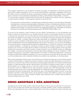 // Ministério da Saúde / Centro Brasileiro de Análise e Planejamento




  Outro aspecto importante é o uso do desenho amostral e dos pesos, principalmente no cálculo de estimativas
  que envolvem inferência estatística, como no caso de testes estatísticos, correlações e regressões, entre outros.
  Para alguns autores a utilização dos pesos nas pesquisas amostrais é inadequada quando se busca a relação
  entre as variáveis. Em documentação metodológica da Measure DHS, Rutstein e Rojas (2006, p.14) dizem:
  “O uso dos pesos amostrais é inapropriado em estimações de relações entre variáveis, tais como regressões
  e coeficientes de correlação”. Ainda, seguindo adiante os autores afirmam:

        O uso de pesos amostrais enviesam os estimadores dos intervalos de confiança na maioria dos pacotes estatís-
        ticos desde que o número de casos expandidos é utilizado para calcular os intervalos de confiança ao invés do
        verdadeiro número de casos amostrados (observados). Para as áreas ou grupos com seleção maior do que o
        esperado (oversampling), o uso dos pesos amostrais irão drasticamente estimar com viés superior às variâncias
        amostrais e aos intervalos de confiança daqueles grupos. (RUTSTEIN; ROJAS, 2006, p.14).

  Do ponto de vista estatístico, estas afirmativas não são válidas. Principalmente no caso de pesquisas que
  utilizam amostras não-proporcionais, com frações amostrais maiores em populações menores e vice-versa,
  a utilização tanto dos pesos como da informação de recomposição do plano amostral, não somente são es-
  senciais para se obterem os erros-padrão mais corretos como também as próprias estimativas dos coeficientes
  dos ajustes do modelo. A simples utilização dos pesos expandidos em modelagem estatística pode inflar a
  variância e causar o problema citado pelos autores, uma vez que cada indivíduo ou unidade amostral estaria
  sendo multiplicada (de forma não-independente) pelo valor do peso. No entanto, com o avanço metodológico
  na área de estimação e implementação de algoritmos adequados para o cálculo da variância em quase todos
  os pacotes estatísticos, a utilização da informação do plano amostral complexo, juntamente com os pesos
  amostrais, são a forma mais adequada de se obterem as estimativas mais corretas possíveis. Outro argumento
  utilizado por economistas, para não se usarem os pesos amostrais, é que a utilização enviesa os coeficientes
  dos modelos, corretamente especificados a partir das observações coletadas em campo. Entretanto, é difícil
  sustentar este argumento, já que todo modelo estatístico é raramente “corretamente especificado”, porque são
  limitados às informações coletadas na pesquisa; por sua vez, a pesquisa, na grande maioria das vezes, não dá
  conta da realidade que se está modelando (variáveis não medidas, não observadas ou não observáveis).

  Pelos motivos explicitados anteriormente, recomenda-se que os dados das pesquisas nacionais de demografia
  e saúde no Brasil utilizem a informação do plano amostral e os pesos que estão disponíveis ao se buscar re-
  lação entre as variáveis. Para 1996 as informações necessárias estão disponíveis nas variáveis de estrato (sete
  regiões) e conglomerado (842 setores). Identicamente, para 2006 as unidades amostrais levam as mesmas
  denominações, com a ressalva de que o número de estratos é maior (composição de região com situação
  de domicílio, 10) e há 1.088 setores. No caso dos pesos amostrais, para 1996 deve-se utilizar o fator de
  ponderação (peso de domicílio ou mulher), dependendo da unidade de análise, e para 2006 utiliza-se o fator
  de expansão do grupo correspondente. Adicionalmente, para a recomposição do plano amostral, os pacotes
  estatísticos requerem a informação sobre o tipo de desenho amostral. Para 2006 foi amostra com reposição
  (sampling with replacement). Para as análises utilizadas nesta publicação foram utilizados estes parâmetros,
  tanto para 2006 quanto para 1996.



  ERROS AMOSTRAIS E NÃO-AMOSTRAIS
  As pesquisas por amostra estão sujeitas a diversos tipos de erro, entre os quais os amostrais e os não-amos-
  trais. Os erros amostrais são passíveis de mensuração e avaliação estatística, dada a amostra probabilística.
  Parte-se do pressuposto de que a amostra selecionada é uma entre as diversas do mesmo tamanho que


// 28
 