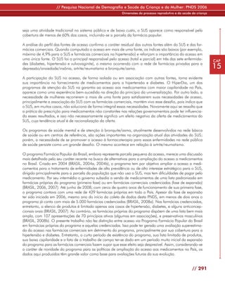 // Pesquisa Nacional de Demografia e Saúde da Criança e da Mulher: PNDS 2006
                                                            Dimensões do processo reprodutivo e da saúde da criança




seja uma atividade tradicional no sistema público e de baixo custo, o SUS aparece como responsável pela
cobertura de menos de 60% dos casos, incluindo-se a parcela da farmácia popular.

A análise do perfil das fontes de acesso confirma o caráter residual das outras fontes além do SUS e das far-
mácias comerciais. Quando computado o acesso em mais de uma fonte, os índices são baixos (por exemplo,
máximo de 4,9% para o SUS e farmácias comerciais na hipertensão) e reforçam a importância do acesso em
uma única fonte. O SUS foi o principal responsável pelo acesso (total e parcial) em três das sete enfermida-          CAP
des (diabetes, hipertensão e vulvovaginite), o mesmo ocorrendo com a rede de farmácias privadas para a
depressão/ansiedade/insônia, artrite/reumatismo e bronquite/asma.                                                     15
A participação do SUS no acesso, de forma isolada ou em associação com outras fontes, torna evidente
sua importância no fornecimento de medicamentos para a hipertensão e diabetes. O HiperDia, um dos
programas de atenção do SUS na garantia ao acesso aos medicamentos com maior capilaridade no País,
aparece como uma experiência bem-sucedida na direção do princípio da universalização. Por outro lado, a
necessidade de mulheres recorrerem a mais de uma fonte para satisfazerem suas necessidades de acesso,
principalmente a associação do SUS com as farmácias comerciais, mantém vivo esse desafio, pois indica que
o SUS, em muitos casos, não soluciona de forma integral essas necessidades. Novamente aqui se ressalta que
a prática da prescrição para medicamentos não constantes nas relações governamentais pode ter influencia-
do esses resultados, e isso não necessariamente significa um efeito negativo da oferta de medicamentos do
SUS, cuja tendência atual é de racionalização da oferta.

Os programas de saúde mental e de atenção à bronquite/asma, atualmente desenvolvidos na rede básica
de saúde ou em centros de referência, são ações importantes na organização atual das atividades do SUS;
porém, a necessidade de se promover o acesso à farmacoterapia para essas enfermidades na rede pública
de saúde persiste como um grande desafio. O mesmo acontece em relação à artrite/reumatismo.

O programa Farmácia Popular do Brasil, embora represente parcela pequena do acesso, merece uma discussão
mais detalhada pelo seu caráter recente na busca de alternativas para a ampliação do acesso a medicamentos
no Brasil. Criado em 2004 (BRASIL, 2004a, 2004b), o programa tem por objetivo ampliar o acesso a medi-
camentos para o tratamento de enfermidades de alta prevalência ou de alto interesse estratégico para o SUS,
dirigido principalmente para a parcela da população que não usa o SUS, mas tem dificuldades de pagar pelo
medicamento. Por seu intermédio o governo subsidia a venda de medicamentos de uma lista padronizada em
farmácias próprias do programa (primeira fase) ou em farmácias comerciais credenciadas (fase de expansão)
(BRASIL, 2006, 2007). Até junho de 2008, com cerca de quatro anos de funcionamento de sua primeira fase,
o programa contava com uma rede de 429 farmácias próprias em todo o País. Apesar da fase de expansão
ter sido iniciada em 2006, mesmo ano do início da coleta de dados desta PNDS, em menos de dois anos o
programa já conta com mais de 5.000 farmácias credenciadas (BRASIL, 2008a). Nas farmácias credenciadas,
entretanto, o elenco de produtos é limitado apenas aos casos de hipertensão, diabetes, e alguns anticoncep-
cionais orais (BRASIL, 2007). Ao contrário, as farmácias próprias do programa dispõem de uma lista bem mais
ampla, com 107 apresentações de 70 princípios ativos (algumas em associações), e preservativos masculinos
(BRASIL, 2008b). O presente trabalho não fez distinção entre acesso via Programa Farmácia Popular do Brasil
em farmácias próprias do programa e aquelas credenciadas. Isso pode ter gerado uma avaliação superestima-
da do acesso nas farmácias comerciais em detrimento do programa, principalmente por sua cobertura para a
hipertensão e diabetes. Entretanto, o curto período de existência do programa, sua lista limitada de produtos,
sua baixa capilaridade e o fato de o trabalho de campo ter-se dado em um período muito inicial da expansão
do programa para as farmácias comerciais fazem supor que esse efeito seja desprezível. Assim, considerando-se
o caráter de novidade do programa para as políticas de ampliação do acesso aos medicamentos no País, os
dados aqui produzidos têm grande valor como base para avaliações futuras da sua evolução.


                                                                                                         // 291
 