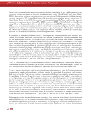 // Ministério da Saúde / Centro Brasileiro de Análise e Planejamento




  Os principais motivos declarados para o não-acesso (não haver o medicamento no SUS e a falta de recursos para
  comprá-lo) também corroboram os dados dos dois levantamentos citados (SZWARCWALD et al, 2004; BRASIL,
  2005) e destacam tais problemas como barreira para o acesso universal. Problemas de disponibilidade dos medi-
  camentos essenciais no SUS (acessibilidade funcional) já foram bem documentados e reforçam esse achado. Em
  Minas Gerais, Guerra Jr. et al. (2004) encontraram uma disponibilidade de 50,0% dos medicamentos essenciais
  usados como traçadores, enquanto Naves e Silver (2005) encontraram 83,2% no Distrito Federal. Em Minas Gerais,
  esse problema foi diagnosticado também na rede de Farmácias comerciais (80,0%), o que mostra que a indisponi-
  bilidade como barreira ao acesso atinge também o setor privado. Embora esta investigação não tenha abordado
  especificamente o acesso a medicamentos essenciais, sabe-se que muitos daqueles utilizados para o tratamento
  das enfermidades traçadoras usadas são parte integrante do conceito. No entanto, ressalte-se que o acesso aqui
  analisado não se refere necessariamente a medicamentos pertencentes à Rename.

  A hipertensão, a depressão/ansiedade/insônia, a vulvovaginite e a anemia aparecem como principais mar-
  cadores do acesso em duas fontes concomitantes, não obstante a hipertensão e a vulvovaginite serem duas
  das três enfermidades em que o SUS aparece como o principal fornecedor de medicamentos. Entre essas
  enfermidades, a hipertensão, a depressão/ansiedade/insônia e a vulvovaginite, juntamente com a bronquite/
  asma, apresentam-se como marcadores do não-acesso justificado por não haver os medicamentos no SUS.
  Mesmo considerando a possibilidade de essa indisponibilidade indicar um resultado positivo da racionaliza-
  ção pelo controle da oferta, ou por razão de indisponibilidade momentânea, essa evidência merece atenção,
  pois representa um possível problema para a integralidade das ações de tratamento. Isso reforça o papel do
  setor público no estabelecimento de tratamentos mais efetivos e na busca de maior racionalidade do consu-
  mo de medicamentos no país pelo controle da oferta. Entretanto, a análise dos motivos do não-acesso neste
  trabalho é apenas auxiliar aos dados do acesso. São resultados que devem ser observados com cautela pela
  forte redução amostral resultante do alto acesso, bem como de uma enorme dispersão de motivos reunidos
  na categoria ‘outros motivos’, reduzindo ainda mais sua força demonstrativa.

  O SUS foi o responsável por pouco mais da metade do acesso aos medicamentos para a vulvovaginite, reforçando
  a necessidade de buscar a complementação do acesso em mais de uma fonte. Nessa enfermidade a farmácia po-
  pular apareceu com um percentual de cobertura um pouco mais elevado do que para as não-infecciosas.

  A maior cobertura do acesso a medicamentos de algumas enfermidades por meio do SUS mostra avanços
  importantes na assistência farmacêutica e evidencia o poder de capilaridade de programas tradicionais do
  SUS, como o HiperDia. Porém, se por um lado a capacidade do SUS suprir necessidades para os tratamentos
  farmacológicos de doenças de grande impacto no quadro de morbidades do Brasil fica bem evidenciada nes-
  ta investigação, por outro essas diferenças observadas entre as enfermidades podem ser interpretadas como
  possível consequência indesejável de uma organização dos serviços de saúde fragmentada em programas
  baseados em nosologias prevalentes, em detrimento de uma ação sistêmica na busca de soluções para os
  problemas de saúde que afetam indivíduos e comunidades. Essa fragmentação tende ao estabelecimento de
  prioridades flutuantes sob a pressão de situações conjunturais, dificultando o desenvolvimento de uma forma
  de organização que priorize uma integralidade perene na atenção à saúde. Nesse sentido, a baixa cobertura
  do SUS para o acesso aos medicamentos da bronquite/asma, artrite/reumatismo e depressão/ansiedade/
  insônia pode ser interpretada como possível reflexo da organização fragmentada da assistência farmacêutica
  que se estruturou após a desativação da CEME (VIEIRA; LOURANDI; BOUSQUAT, 2008; RIECK, 2008).

  Todas as enfermidades aqui estudadas têm seu tratamento como objeto de ações da atenção primária ou de
  especialidades comuns nos serviços de atenção secundária, envolvendo o consumo de medicamentos signifi-
  cativos da participação governamental na organização e no financiamento público da assistência farmacêu-
  tica, ou por medicamentos de ampla oferta no mercado privado. Elas formam um conjunto de indicadores


// 292
 