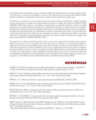 // Pesquisa Nacional de Demografia e Saúde da Criança e da Mulher: PNDS 2006
                                                                Dimensões do processo reprodutivo e da saúde da criança




abrangentes sobre necessidade e acesso a diferentes classes de medicamentos em qualquer região do País.
A característica universal de necessidade e consumo de medicamentos para essas enfermidades também
habilita os dados em comparações internacionais e pode ser desenvolvida em qualquer país.

Finalmente, no momento em que se comemoram 30 anos da Conferência de Alma-Ata, a OMS reconhece
avanços significativos no acesso aos serviços básicos de saúde na região das Américas (WORLD HEALTH
ASSEMBLY, 2003). Neste cenário, e guardadas as ressalvas de uma avaliação restrita às mulheres em idade                   CAP
reprodutiva, sem dados anteriores comparáveis, os altos índices de acesso a medicamentos aqui apresenta-
dos apontam um desenvolvimento da assistência farmacêutica no Brasil nesse período. Embora a inexistência                 15
de dados de nível populacional, com abrangência nacional, impossibilite que se trace um perfil inequívoco
e claro desse desenvolvimento, sabe-se que a realidade que motivou a implantação da CEME era de baixa
cobertura, concentrada nas camadas populacionais de maior poder aquisitivo e residentes em regiões mais
desenvolvidas (MÉDICI; OLIVEIRA; BELTRÃO, 1991).

Da mesma forma, mesmo inexistindo estudos sobre o acesso aos medicamentos na época da sua desati-
vação, há cerca de 10 anos, o grande crescimento dos recursos investidos e o aprimoramento político e
organizacional ocorrido no país desde então nos permite supor que os níveis aqui encontrados refletem um
crescimento significativo no acesso. Entretanto, assim como a OMS salienta em seu documento a existência
de grandes desafios ainda por cumprir, os resultados da PNDS 2006 reafirmam a permanência de problemas
no acesso aos medicamentos a serem estudados e equacionados no país, seja no tocante ao preceito da
universalidade, da equidade ou da integralidade, seja na rede pública ou privada de atenção à saúde, como
proposto na 1ª Conferência Nacional de Medicamentos e Assistência Farmacêutica (2005).



                                                                                    REFERÊNCIAS
ACURCIO, F A. Política de medicamentos e assistência farmacêutica no Sistema Único de Saúde. In: ACURCIO, F
            .                                                                                              .
A. (Org.). Medicamentos e assistência farmacêutica. Belo Horizonte: Coopmed, 2003. p. 31-60.

ARRAIS, P S. D. et al. Prevalência e fatores determinantes do consumo de medicamentos no Município de Fortaleza,
        .
Ceará, Brasil. Cadernos de Saúde Pública, [S.l.], v. 21, n. 6, p. 1737-1746, nov./dez. 2005.

BARROS, J. A. C. Políticas farmacêuticas: a serviço dos interesses da saúde? Brasília: UNESCO, 2004.

BARROS, M. B. A. et al. Desigualdades sociais na prevalência de doenças crônicas no Brasil, PNAD-2003. Ciência
e Saúde Coletiva, [S.l.], v. 11, n. 4, p. 911-926, out./dez. 2006.

BATISTA FILHO, M.; RISSIN, A. A transição nutricional no Brasil: tendências regionais e temporais. Cadernos de
Saúde Pública, [S.l.], v. 19, p. S181-S191, 2003. Suplemento 1.

BELTRÃO, H. I.; SUGAHARA, S. Comparação de informações sobre saúde das populações brasileira e americana
baseada em dados da PNAD 98 e NHIS 96. Rio de Janeiro: IBGE, 2002.

BRASIL. Decreto nº 5.090, de 20 de maio de 2004. Regulamenta a lei 10.858, de 13 de abril de 2004, e institui
o Programa Farmácia Popular do Brasil e dá outras providências. Diário Oficial da União, Poder Executivo, Brasília,
DF 21 maio 2004a. Disponível em:
  ,
<http://portal.saude.gov.br/portal/arquivos/pdf/decreto5090.pdf>. Acesso em: 13 nov. 2008.


                                                                                                             // 293
 