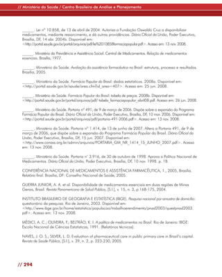 // Ministério da Saúde / Centro Brasileiro de Análise e Planejamento




  ______. Lei nº 10.858, de 13 de abril de 2004. Autoriza a Fundação Oswaldo Cruz a disponibilizar
  medicamentos, mediante ressarcimento, e dá outras providências. Diário Oficial da União, Poder Executivo,
  Brasília, DF, 14 abr. 2004b. Disponível em:
  <http://portal.saude.gov.br/portal/arquivos/pdf/lei%2010858farmaciapopular.pdf>. Acesso em: 13 nov. 2008.

  ______. Ministério da Previdência e Assistência Social. Central de Medicamentos. Relação de medicamentos
  essenciais. Brasília, 1977.

  ______. Ministério da Saúde. Avaliação da assistência farmacêutica no Brasil: estrutura, processo e resultados.
  Brasília, 2005.

  ______. Ministério da Saúde. Farmácia Popular do Brasil: dados estatísticos. 2008a. Disponível em:
  <http://portal.saude.gov.br/saude/area.cfm?id_area=407>. Acesso em: 25 jun. 2008.

  ______. Ministério da Saúde. Farmácia Popular do Brasil: tabela de preços. 2008b. Disponível em:
  <http://portal.saude.gov.br/portal/arquivos/pdf/ tabela_farmaciapopular_abril08.pdf. Acesso em: 26 jun. 2008.

  ______. Ministério da Saúde. Portaria nº 491, de 9 de março de 2006. Dispõe sobre a expansão do Programa
  Farmácia Popular do Brasil. Diário Oficial da União, Poder Executivo, Brasília, DF 10 mar. 2006. Disponível em:
                                                                                    ,
  <http://portal.saude.gov.br/portal/arquivos/pdf/portaria-491-2006.pdf>. Acesso em: 13 nov. 2008.

  ______. Ministério da Saúde. Portaria nº 1.414, de 13 de junho de 2007. Altera a Portaria 491, de 9 de
  março de 2006, que dispõe sobre a expansão do Programa Farmácia Popular do Brasil. Diário Oficial da
  União, Poder Executivo, Brasília, DF, 15 jun. 2007. Disponível em:
  <http://www.conass.org.br/admin/arquivos/PORTARIA_GM_NR_1414_15_JUNHO_2007.pdf>. Acesso
  em: 13 nov. 2008.

  ______. Ministério da Saúde. Portaria n° 3.916, de 30 de outubro de 1998. Aprova a Política Nacional de
  Medicamentos. Diário Oficial da União, Poder Executivo, Brasília, DF, 10 nov. 1998. p. 18.

  CONFERÊNCIA NACIONAL DE MEDICAMENTOS E ASSISTÊNCIA FARMACÊUTICA, 1., 2005, Brasília.
  Relatório final. Brasília, DF: Conselho Nacional de Saúde, 2005.

  GUERRA JUNIOR, A. A. et al. Disponibilidade de medicamentos essenciais em duas regiões de Minas
  Gerais, Brasil. Revista Panamericana de Salud Publica, [S.l.], v. 15, n. 3, p.168-175, 2004.

  INSTITUTO BRASILEIRO DE GEOGRAFIA E ESTATÍSTICA (IBGE). Pesquisa nacional por amostra de domicílio:
  questionário da pesquisa. Rio de Janeiro, 2003. Disponível em:
  <http://www.ibge.gov.br/home/estatistica/populacao/trabalhoerendimento/pnad2003/questpnad2003.
  pdf>. Acesso em: 13 nov. 2008.

  MÉDICI, A. C.; OLIVEIRA, F.; BELTRÃO, K. I. A política de medicamentos no Brasil. Rio de Janeiro: IBGE:
  Escola Nacional de Ciências Estatísticas, 1991. (Relatórios técnicos).

  NAVES, J. O. S.; SILVER, L. D. Evaluation of pharmaceutical care in public primary care in Brazil’s capital.
  Revista de Saúde Pública, [S.l.], v. 39, n. 2, p. 223-230, 2005.




// 294
 