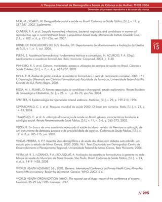 // Pesquisa Nacional de Demografia e Saúde da Criança e da Mulher: PNDS 2006
                                                             Dimensões do processo reprodutivo e da saúde da criança




NERI, M.; SOARES, W. Desigualdade social e saúde no Brasil. Cadernos de Saúde Pública, [S.l.], v. 18, p.
S77-S87, 2002. Suplemento.

OLIVEIRA, F. A. et al. Sexually transmitted infections, bacterial vaginosis, and candidiasis in women of
reproductive age in rural Northeast Brazil: a population-based study. Memórias do Instituto Oswaldo Cruz,
[S.l.], v. 102, n. 6, p. 751-756, set. 2007.
                                                                                                                       CAP
PAINEL DE INDICADORES DO SUS. Brasília, DF: Departamento de Monitoramento e Avaliação da Gestão
do SUS, v. 1, n. 1, out. 2006.                                                                                         15
PERINI, E. Assistência farmacêutica: fundamentos teóricos e conceituais. In: ACURCIO, F. A. (Org.).
Medicamentos e assistência farmacêutica. Belo Horizonte: Coopmed, 2003. p. 9-30.

PINHEIRO, R. S. et al. Gênero, morbidade, acesso e utilização de serviços de saúde no Brasil. Ciências e
Saúde Coletiva, [S.l.], v. 7, n. 4, p. 687-707, 2002.

RIECK, E. B. Análise da gestão estadual de assistência farmacêutica a partir do pensamento complexo. 2008. 161
f. Dissertação (Mestrado em Ciências Farmacêuticas)–Faculdade de Farmácia, Universidade Federal do Rio
Grande do Sul, Porto Alegre, 2008.

ROSA, M. I.; RUMEL, D. Fatores associados à candidíase vulvovaginal: estudo exploratório. Revista Brasileira
de Ginecologia e Obstretrícia, [S.l.], v. 26, n. 1, p. 65-70, jan./fev. 2004.

SPRITZER, N. Epidemiologia da hipertensão arterial sistêmica. Medicina, [S.l.], v. 29, p. 199-213, 1996.

SZWARCWALD, C. L. et al. Pesquisa mundial de saúde 2003: O Brasil em números. Radis, [S.l.], n. 23, p.
14-33, 2004.

TRAVASSOS, C. et al. A. utilização dos serviços de saúde no Brasil: gênero, características familiares e
condição social. Revista Panamericana de Salud Publica, [S.l.], v. 11, n. 5-6, p. 365-373, 2002.

VERAS, R. Em busca de uma assistência adequada à saúde do idoso: revisão da literatura e aplicação de
um instrumento de detecção precoce e de previsibilidade de agravos. Cadernos de Saúde Pública, [S.l.], v.
19, n. 3, p. 705-715, jun. 2003.

VIEGAS-PEREIRA, A. P F. Aspectos sócio-demográficos e de saúde dos idosos com diabetes auto-referido: um
                     .
estudo para o estado de Minas Gerais, 2003. 2006. 96 f. Tese (Doutorado em Demografia)–Centro de
Desenvolvimento e Planejamento Regional, Universidade Federal de Minas Gerais, Belo Horizonte, 2006.

VIEIRA, M. R. S.; LORANDI, P A.; BOUSQUAT, A. Avaliação da assistência farmacêutica à gestante na rede
                            .
básica de saúde do Município de Praia Grande, São Paulo, Brasil. Cadernos de Saúde Pública, [S.l.], v. 24,
n. 6, p. 1419-1428, 2008.

WORLD HEALTH ASSEMBLY, 56., 2003, Geneva. International Conference on Primary Health Care, Alma-Ata:
twenty-fifth anniversary: Report by secretariat. Geneve: WHO, 2003. 5 p.

WORLD HEALTH ORGANIZATION (WHO). The racional use of drugs: report of the conference of experts:
Naiorobi, 25-29 July 1985. Geneva, 1987.


                                                                                                           // 295
 