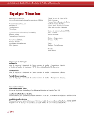 // Ministério da Saúde / Centro Brasileiro de Análise e Planejamento




  Equipe Técnica
  Realização da Pesquisa:                                   Equipe Técnica do Decit/SCTIE:
  Centro Brasileiro de Análise e Planejamento - CEBRAP      Erika Camargo
                                                            Heloiza Helena Casagrande Bastos
  Coordenação da Pesquisa:                                  Isa Paula Hamouche Abreu
  Elza Berquó                                               Leonor Maria Pacheco dos Santos
  Sandra Garcia                                             Zilda Darci dos Reis Gertrudes
  Tânia Lago
                                                            Equipe de coordenação do IBOPE:
  Apoio técnico e administrativo do CEBRAP:                 Helio Gastaldi
  Oneida Borges                                             Patrícia Pavanelli
  Tatiane Crenn Pisaneschi
                                                            Design e Diagramação:
  Consultores CEBRAP:                                       Emerson ëCello
  Ismênia Blavatsky
  Luiz Alberto Matzenbacher                                 Fotos:
  Mitti Koyama                                              Radilson Carlos Gomes

                                                            Revisão:
                                                            Vilma Reche




  Organização da Publicação:
  Elza Berquó
  Área de População e Sociedade do Centro Brasileiro de Análise e Planejamento (Cebrap)
  e Núcleo de Estudos de População (NEPO) Universidade Estadual de Campinas

  Sandra Garcia
  Área de População e Sociedade do Centro Brasileiro de Análise e Planejamento (Cebrap)

  Tania Di Giacomo do Lago
  Área de População e Sociedade do Centro Brasileiro de Análise e Planejamento (Cebrap)




  Pesquisadores/Autores:
  Alceu Afonso Jordão Junior
  Curso de Nutrição e Metabolismo, Faculdade de Medicina de Ribeirão Preto USP

  Ana Carolina Feldenheimer da Silva
  Núcleo de Pesquisas Epidemiológicas em Nutrição e Saúde da Universidade de São Paulo – NUPENS/USP

  Ana Lúcia Lovadino de Lima
  Núcleo de Pesquisas Epidemiológicas em Nutrição e Saúde da Universidade de São Paulo – NUPENS/USP
  Departamento de Nutrição da Faculdade de Saúde Pública da Universidade de São Paulo




// 296
 