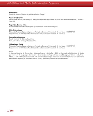// Ministério da Saúde / Centro Brasileiro de Análise e Planejamento




  Mitti Koyama
  Fundação Sistema Estadual de Análise de Dados (Seade)

  Rafael Pérez-Escamilla
  Departamento de Ciência da Nutrição e Centro para Extinção das Desigualdades em Saúde dos Latinos. Universidade de Connecticut,
  Storrs EUA

  Raquel O.S. Eichman Jakob
  Núcleo de Estudos de População (NEPO) Universidade Estadual de Campinas

  Silvia Cristina Konno
  Núcleo de Pesquisas Epidemiológicas em Nutrição e Saúde da Universidade de São Paulo – NUPENS/USP
  Departamento de Nutrição da Faculdade de Saúde Pública da Universidade de São Paulo

  Suzana Marta Cavenaghi
  Escola Nacional de Ciências Estatísticas
  Instituto Brasileiro de Geografia e Estatística

  Wolney Lisboa Conde
  Núcleo de Pesquisas Epidemiológicas em Nutrição e Saúde da Universidade de São Paulo – NUPENS/USP
  Departamento de Nutrição da Faculdade de Saúde Pública da Universidade de São Paulo

  Apoio:
  A Pesquisa Nacional de Demografia e Saúde da Criança e da Mulher - 2006 foi financiada pelo Ministério da Saúde
  por intermédio de cooperação técnica com a Organização das Nações Unidas para Educação, a Ciência e a Cultura -
  UNESCO. Esta publicação foi financiada pelo Ministério da Saúde por intermédio de cooperação técnica com o Escritório
  Regional da Organização Pan-Americana da Saúde/Organização Mundial da Saúde no Brasil.




// 298
 