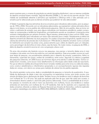 // Pesquisa Nacional de Demografia e Saúde da Criança e da Mulher: PNDS 2006
                                                           Dimensões do processo reprodutivo e da saúde da criança




seriam possíveis para o universo da população em estudo (sampling distribution), caso as mesmas condições
do desenho amostral fossem mantidas. Segundo Blavatsky (2008b, p. 2), este recurso permite calcular “uma
medida de variabilidade referente à estimativa que representa a diferença entre o valor estimado com a
amostra que foi selecionada para as demais amostras que poderiam ter sido selecionadas”.

A Tabela 4 apresenta algumas estimativas de erros amostrais para indicadores selecionados, para as pesqui-
sas de 1996 e 2006. De acordo com os indicadores selecionados, que apresentam valores estimados altos e              CAP
alguns muito baixos, os erros-padrão são relativamente pequenos. Além do erro-padrão, deve-se tomar em
conta o coeficiente de variação, que, para alguns indicadores com baixíssima prevalência, podem compro-              1
meter as comparações e tendências longitudinais, principalmente quando se consideram cruzamentos entre
variáveis e desagregações por estratos amostrais. Alguns estratos, pertencentes à área rural em 2006, apre-
sentam erros elevados para indicadores com baixo valor estimado para a média. Notadamente os efeitos do
desenho amostral são diferentes nas duas pesquisas. Em análise comparativa longitudinal, ressalte-se que os
valores das estimativas de precisão são muito baixos em 1996 devido ao desenho amostral. Como a amostra
foi totalmente over-sampled nas áreas rurais, parece estranho que o efeito do desenho para um indicador,
como percentagem de domicílios em área urbana, seja tão baixo. De modo inverso, na pesquisa de 2006, o
efeito do desenho amostral é enorme em uma comparação urbano-rural.

Os erros não-amostrais são bastante comuns nas pesquisas, mas precisar o tamanho destes erros é mais
complexo e não existe uma forma de avaliá-los com precisão estatística. Estes erros podem ocorrer em qual-
quer etapa da pesquisa, nos procedimentos adotados para o desenho da amostra, questionário, falhas no
treinamento, supervisão de campo, análise de consistência, entre outros. Seguindo os critérios e sugestões
das pesquisas anteriores, em 2006 buscou-se minimizar alguns erros devido à coleta de dados. Outros cui-
dados foram incluídos, como buscar maior detalhamento na informação sobre idade e data de nascimento.
No que se refere às medidas de antropometria foram tomadas medidas para evitar erros na coleta dos dados,
como construir estadiômetros e infantômetros apropriados e um acompanhamento rigoroso das respostas
dadas em campo, com retorno ao campo para medição de valores fora do padrão esperado.

No entanto persistem outros erros, dada a complexidade da pesquisa e o tamanho do questionário. A qua-
lidade da declaração de idade e sexo não acompanhou as expectativas iniciais, pois ainda ocorreu uma
atração de dígitos para a declaração de idade. Também houve uma tendência maior à seleção de domicílios
com mulheres de 15 a 49 anos. Isto pode ser explicado pelo fato de que, após três visitas sem sucesso, a
entrevistadora deveria substituir o domicílio pelo próximo selecionado. Como a probabilidade de se encon-
trar pessoas no momento da visita é maior nos domicílios com mulheres, houve uma tendência a realizar
entrevistas em domicílios com mulheres de 15 a 49 residentes. Este viés foi resolvido com a expansão dos
dados amostrais utilizando os dados da Pesquisa Nacional por Amostra de Domicílios, conforme explicado
no capítulo metodológico do relatório da PNDS 2006 (BERQUÓ; GARCIA; LAGO, 2008).




                                                                                                          // 29
 