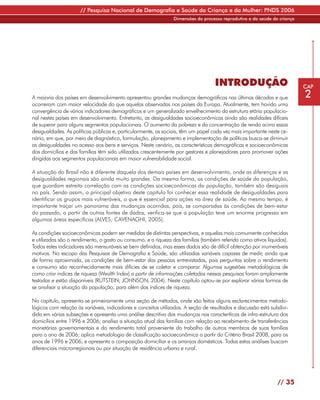 // Pesquisa Nacional de Demografia e Saúde da Criança e da Mulher: PNDS 2006
                                                                Dimensões do processo reprodutivo e da saúde da criança




                                                                                   INTRODUÇÃO                             CAP

A maioria dos países em desenvolvimento apresentou grandes mudanças demográficas nas últimas décadas e que                2
ocorreram com maior velocidade do que aquelas observadas nos países da Europa. Atualmente, tem havido uma
convergência de vários indicadores demográficos e um generalizado envelhecimento da estrutura etária populacio-
nal nestes países em desenvolvimento. Entretanto, as desigualdades socioeconômicas ainda são realidades difíceis
de superar para alguns segmentos populacionais. O aumento da pobreza e da concentração de renda acirra essas
desigualdades. As políticas públicas e, particularmente, as sociais, têm um papel cada vez mais importante neste ce-
nário, em que, por meio de diagnóstico, formulação, planejamento e implementação de políticas busca-se diminuir
as desigualdades no acesso aos bens e serviços. Neste cenário, as características demográficas e socioeconômicas
dos domicílios e das famílias têm sido utilizadas crescentemente por gestores e planejadores para promover ações
dirigidas aos segmentos populacionais em maior vulnerabilidade social.

A situação do Brasil não é diferente daquela dos demais países em desenvolvimento, onde as diferenças e as
desigualdades regionais são ainda muito grandes. Da mesma forma, as condições de saúde da população,
que guardam estreita correlação com as condições socioeconômicas da população, também são desiguais
no país. Sendo assim, o principal objetivo deste capítulo foi conhecer essa realidade de desigualdades para
identificar os grupos mais vulneráveis, o que é essencial para ações na área de saúde. Ao mesmo tempo, é
importante traçar um panorama das mudanças ocorridas, pois, se comparadas às condições de bem-estar
do passado, a partir de outras fontes de dados, verifica-se que a população teve um enorme progresso em
algumas áreas específicas (ALVES; CAVENAGHI, 2005).

As condições socioeconômicas podem ser medidas de distintas perspectivas, e aquelas mais comumente conhecidas
e utilizadas são o rendimento, o gasto ou consumo, e a riqueza das famílias (também referida como ativos líquidos).
Todos estes indicadores são mensuráveis se bem definidos, mas esses dados são de difícil obtenção por inumeráveis
motivos. No escopo das Pesquisas de Demografia e Saúde, são utilizadas variáveis capazes de medir, ainda que
de forma aproximada, as condições de bem-estar das pessoas entrevistadas, pois perguntas sobre o rendimento
e consumo são reconhecidamente mais difícies de se coletar e comparar. Algumas sugestões metodológicas de
como criar índices de riqueza (Wealth Index) a partir de informações coletadas nessas pesquisas foram amplamente
testadas e estão disponíveis (RUTSTEIN; JOHNSON, 2004). Neste capítulo optou-se por explorar várias formas de
se analisar a situação da população, para além dos índices de riqueza.

No capítulo, apresenta-se primeiramente uma seção de métodos, onde são feitos alguns esclarecimentos metodo-
lógicos com relação às variáveis, indicadores e conceitos utilizados. A seção de resultados e discussão está subdivi-
dida em várias subseções e apresenta uma análise descritiva das mudanças nas caracteríticas de infra-estrutura dos
domicílios entre 1996 e 2006; analisa a situação atual das famílias com relação ao recebimento de transferências
monetárias governamentais e do rendimento total proveniente do trabalho de outros membros de suas famílias
para o ano de 2006; aplica metodologia de classificação socioeconômica a partir do Critério Brasil 2008, para os
anos de 1996 e 2006; e apresenta a composição domiciliar e os arranjos domésticos. Todas estas análises buscam
diferenciais macrorregionais ou por situação de residência urbana e rural.




                                                                                                                // 35
 
