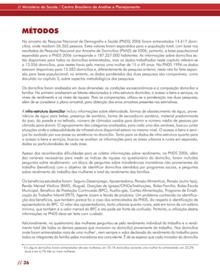 // Ministério da Saúde / Centro Brasileiro de Análise e Planejamento




  MÉTODOS
  Na amostra da Pesquisa Nacional de Demografia e Saúde (PNDS) 2006 foram entrevistados 14.617 domi-
  cílios, onde residiam 56.365 pessoas. Estes valores foram expandidos para a população total, com base nos
  resultados da Pesquisa Nacional por Amostra de Domicílios (PNAD) de 2006; portanto, a base populacional
  expandida para a PNDS 2006 corresponde a 187.227.000 habitantes. As informações sobre domicílios es-
  tão disponíveis para todos os domicílios entrevistados, mas os dados trabalhados neste capítulo referem-se
  a 13.056 domicílios, pois nestes havia pelo menos uma mulher de 15 a 49 anos. Na PNDS 1996 os dados
  estavam disponíveis para 13.283 domicílios e, diferentemente da pesquisa anterior, nesta não foi feita expan-
  são para base populacional; no entanto, os dados ponderados das duas pesquisas são comparáveis, como
  discutido no capítulo 3, sobre aspectos metodológicos das pesquisas.

  Os domicílios foram analisados em duas dimensões: as condições socioeconômicas e a composição domiciliar e
  familiar. No primeiro analisaram-se fatores relacionados à infra-estrutura domiciliar, o acesso a bens e serviços, os
  níveis de rendimento e os níveis de riqueza. Para as comparações, utilizou-se a ponderação nas duas pesquisas,
  além de se considerar o plano amostral, para obtenção dos erros amostrais presentes nas estimativas.

  A infra-estrutura domiciliar incluiu informações sobre eletricidade, formas de abastecimento de água, prove-
  niência de água para beber, presença de sanitário, forma de escoadouro sanitário, material predominante
  do piso, da parede e no telhado, número de cômodos usados para dormir e número médio de pessoas por
  cômodo para dormir. O agrupamento das categorias analisadas, para cada uma das variáveis, buscou juntar
  situações onde a adequabilidade da infraestrutura disponível estava no mesmo nível. O acesso a bens e servi-
  ços foi avaliado por sua posse ou existência no domicílio. Tanto para os dados de infra-estrutura quanto para
  o acesso a bens e serviços, buscou-se analisar as informações para as áreas urbanas e rurais em separado,
  dadas as particularidades de cada área.

  Apesar das reconhecidas dificuldades para se coletar informações sobre rendimento, na PNDS 2006, além
  das variáveis necessárias para medir os índices de riqueza no questionário do domicílio, foram incluídas
  perguntas sobre recebimento: um bloco de perguntas sobre transferências monetárias não provenientes do
  trabalho (benefícios) com o objetivo de identificar domicílios atendidos por programas sociais, e perguntas
  sobre rendimento do trabalho das mulheres e total do rendimento das famílias.

  Os benefícios estudados foram: Seguro-Desemprego, Aposentadoria, Pensão Alimentícia, Pensão (outro tipo),
  Renda Mensal Vitalícia (RMV), Aluguel, Doações de Igrejas/ONGs/Instituições, Bolsa-Família, Bolsa-Escola
  Municipal, Benefício de Prestação Continuada (BPC), Auxílio-gás, Cartão-Alimentação, Programa de Erradi-
  cação do Trabalho Infantil (PETI), Agente Jovem e Venda de produtos. Um problema conhecido na identifica-
  ção dos benefícios, que também parece foi o caso dos entrevistados da PNDS, diz respeito à identificação de
  aposentadoria do BPC. O valor das aposentadorias, tanto urbanas quanto rurais, está em torno de um salário
  mínimo, que também é o valor mensal do BPC e isto pode ser fonte de confusão. Portanto, a utilização destas
  informações na PNDS deve ser feita com cuidado.

  Adicionalmente, no questionário das mulheres perguntou-se pelo rendimento individual do trabalho e o rendi-
  mento total (de todas as demais pessoas que moravam no domicílio) proveniente do trabalho. Nos domicílios
  onde foram entrevistadas mais de uma mulher1, nem sempre o valor declarado do rendimento do trabalho para
  todos os integrantes da família pelas moradoras era coincidente. É de se esperar que cada morador do domicílio

  1
      Em alguns domicílios foram entrevistadas até seis mulheres; em 70,1% domicílios somente uma mulher foi entrevistada, em 23,2%
       duas e em 6,7% três ou mais mulheres.


// 36
 