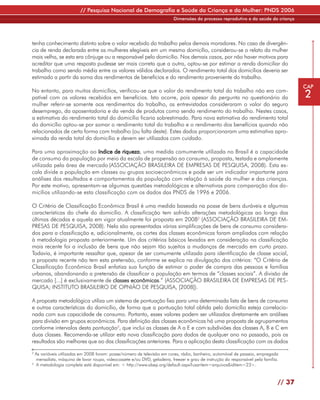 // Pesquisa Nacional de Demografia e Saúde da Criança e da Mulher: PNDS 2006
                                                                         Dimensões do processo reprodutivo e da saúde da criança




tenha conhecimento distinto sobre o valor recebido do trabalho pelos demais moradores. No caso de divergên-
cia de renda declarada entre as mulheres elegíveis em um mesmo domicílio, considerou-se o relato da mulher
mais velha, se esta era cônjuge ou a responsável pelo domicílio. Nos demais casos, por não haver motivos para
acreditar que uma resposta pudesse ser mais correta que a outra, optou-se por estimar a renda domiciliar do
trabalho como sendo média entre os valores válidos declarados. O rendimento total dos domicílios deveria ser
estimado a partir da soma dos rendimentos de benefícios e do rendimento proveniente do trabalho.
                                                                                                                                       CAP
No entanto, para muitos domicílios, verificou-se que o valor do rendimento total do trabalho não era com-
patível com os valores recebidos em benefícios. Isto ocorre, pois apesar da pergunta no questionário da                                2
mulher referir-se somente aos rendimentos do trabalho, as entrevistadas consideraram o valor do seguro
desemprego, da aposentadoria e da venda de produtos como sendo rendimento do trabalho. Nestes casos,
a estimativa do rendimento total do domicílio ficaria sobrestimado. Para nova estimativa do rendimento total
do domicílio optou-se por somar o rendimento total do trabalho e o rendimento dos benefícios quando não
relacionados de certa forma com trabalho (ou falta deste). Estes dados proporcionaram uma estimativa apro-
ximada da renda total do domicílio e devem ser utilizados com cuidado.

Para uma aproximação ao índice de riqueza, uma medida comumente utilizada no Brasil é a capacidade
de consumo da população por meio da escala de propensão ao consumo, proposta, testada e amplamente
utilizada pela área de mercado (ASSOCIAÇÃO BRASILEIRA DE EMPRESAS DE PESQUISA, 2008). Esta es-
cala divide a população em classes ou grupos socioeconômicos e pode ser um indicador importante para
análises dos resultados e comportamentos da população com relação à saúde da mulher e das crianças.
Por este motivo, apresentam-se algumas questões metodológicas e alternativas para comparação dos do-
micílios utilizando-se esta classificação com os dados das PNDS de 1996 e 2006.

O Critério de Classificação Econômica Brasil é uma medida baseada na posse de bens duráveis e algumas
características do chefe do domicílio. A classificação tem sofrido alterações metodológicas ao longo das
últimas décadas e aquela em vigor atualmente foi proposta em 20082 (ASSOCIAÇÃO BRASILEIRA DE EM-
PRESAS DE PESQUISA, 2008). Nela são apresentadas várias simplificações de bens de consumo considera-
dos para a classificação e, adicionalmente, os cortes das classes econômicas foram ampliados com relação
à metodologia proposta anteriormente. Um dos critérios básicos levados em consideração na classificação
mais recente foi a inclusão de bens que não sejam tão sujeitos a mudanças de mercado em curto prazo.
Todavia, é importante ressaltar que, apesar de ser comumente utilizada para identificação de classe social,
a proposta recente não tem esta pretensão, conforme se explica na divulgação dos critérios: “O Critério de
Classificação Econômica Brasil enfatiza sua função de estimar o poder de compra das pessoas e famílias
urbanas, abandonando a pretensão de classificar a população em termos de “classes sociais”. A divisão de
mercado [...] é exclusivamente de classes econômicas.” (ASSOCIAÇÃO BRASILEIRA DE EMPRESAS DE PES-
QUISA; INSTITUTO BRASILEIRO DE OPNIÃO DE PESQUISA, [2008]).

A proposta metodológica utiliza um sistema de pontuação fixa para uma determinada lista de bens de consumo
e outras características do domicílio, de forma que a pontuação total obtida pelo domicílio esteja correlacio-
nada com sua capacidade de consumo. Portanto, esses valores podem ser utilizados diretamente em análises
para divisão em grupos econômicos. Para definição das classes econômicas há uma proposta de agrupamentos
conforme intervalos desta pontuação3, que inclui as classes de A a E e com subdiviões das classes A, B e C em
duas classes. Recomenda-se utilizar esta nova classificação para dados de qualquer ano no passado, pois os
resultados são melhores que ao das classificações anteriores. Para a aplicação desta classificação com os dados
2
  As variáveis utilizadas em 2008 foram: posse/número de televisão em cores, rádio, banheiro, automóvel de passeio, empregada
  mensalista, máquina de lavar roupa, videocassete e/ou DVD, geladeira, freezer e grau de instrução do responsável pela família.
3
  A metodologia completa está disponível em: < http://www.abep.org/default.aspx?usaritem=arquivos&iditem=23>.



                                                                                                                               // 37
 