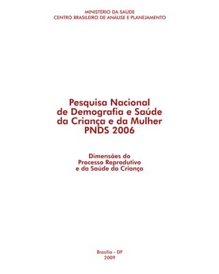 MINISTÉRIO DA SAÚDE
CENTRO BRASILEIRO DE ANÁLISE E PLANEJAMENTO




   Pesquisa Nacional
 de Demografia e Saúde
 da Criança e da Mulher
       PNDS 2006

            Dimensões do
         Processo Reprodutivo
        e da Saúde da Criança




                Brasília - DF
                   2009
 