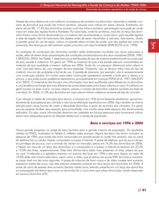 // Pesquisa Nacional de Demografia e Saúde da Criança e da Mulher: PNDS 2006
                                                            Dimensões do processo reprodutivo e da saúde da criança




Nesses dez anos observa-se uma melhoria na presença de sanitário nos domicílios, reduzindo à metade o nú-
mero de domicílios que ainda não tinham sanitário, redução mais intensa em áreas urbanas. Entretanto, em
pleno século XXI, 17,4% dos domicílios na área rural não tinham sanitário, percentagem que pode ser ainda
maior em áreas das regiões Norte e Nordeste. Por outro lado, onde há sanitários, mais de um terço dos domi-
cílios tinham como forma de escoadouro um sistema não recomendado e, ainda assim, para aqueles ligados
à rede de esgoto não há tratamento dos dejetos antes de serem devolvidos à natureza. Este evento, aliado
à questão grave do uso da água, coloca um grande alerta na área de saúde, que não poderá dar conta da                 CAP
prevenção das doenças se não existirem ações conjuntas com essa finalidade (BARCELLOS et al, 1998).
                                                                                                                      2
As condições de construção dos domicílios também estão diretamente vinculadas aos riscos associados à
saúde, além de serem boas aproximações das condições socioeconômicas dos seus moradores (DEEB, 1987;
CARDOSO, 2004). Na Tabela 1 observam-se as distribuições do tipo de material predominante na construção
do piso, parede e cobertura. Em geral, em 1996 os materiais do piso e da parede estavam concentrados em
materiais de boa qualidade e tiveram melhora em 2006. Ainda há um pequeno diferencial entre urbano e
rural, mas está dentro de uma margem de erro esperada. Entretanto, não se deveria tratar mais do tipo de
material, mas sim da qualidade e forma de uso. A parede de alvenaria, por exemplo, não é necessariamente
uma construção salubre. Em muitos casos estas construções apresentam somente o tijolo sem o reboco e a
pintura, o que pode causar problemas respiratórios, principalmente em crianças (YANG et al, 1997; MACEDO
et al, 2007). O material do teto fornece uma informação mais bem qualificada para diferenciar os domicílios,
e uma tendência ao longo dos anos diferente de outras observadas entre áreas urbanas e rurais. A melhoria em
geral ocorreu na área rural e, na área urbana, cresceu o número de domicílios cobertos somente por lajes de
concretos. Em 2006, 31,0% dos domicílios em área urbana tinham cobertura somente de laje de concreto.

Com relação à média de cômodos para dormir, a situação em 1996 já era bastante satisfatória, aproximan-
damente de duas pessoas por cômodo e não houve alteração significativa em 2006. Aqui também se chama
atenção para novas formas de medir a densidade domiciliar, a partir do tamanho dos cômodos. Em geral,
poucas pessoas dividem seus espaços para privacidade, mas muitas vezes estes espaços são extremamente
reduzidos. Ou seja, novas informações deveriam ser coletadas em futuras pesquisas para fornecerem indica-
dores mais adequados quanto às relações destes com a saúde da população.

                                                               Bens e serviços em 1996 e 2006
Houve grande progresso na posse de bens duráveis para a grande maioria da população. Os resultados
obtidos na PNDS, mostrados na Tabela 2, refletem estes avanços. Alguns dos bens não foram incluídos na
pesquisa de 1996, pois ainda não eram consumidos em grande escala ou ainda não existiam; são os casos
do telefone fixo ou celular, freezer, computador e acesso à Internet. A posse de telefone, que há pouco tempo
era privilégio de poucos, com a entrada do celular no mercado, estava em 74,3% dos domicílios em 2006;
o freezer em mais de um terço dos domicílios; e o computador e o acesso à Internet já estavam em 25,5%
e 19,0% dos lares, respectivamente. Estes dois últimos bens estão mais presentes na área urbana do que
na rural. A televisão e a geladeira estavam na maioria dos lares em 1996 e dez anos depois ao redor de
10,0% deles não tinham estes bens, assim como o rádio, que já estava em quase 90% dos lares e manteve-
se nesse nível nos dez anos seguintes. A posse de máquina de lavar roupa e de vídeo-cassete teve aumento
expressivo nestes dez anos, mas eles estavam presentes somente em dois terços dos domicílios em 2006. A
posse de carro de passeio teve aumento discreto nestes anos, estando presente em um terço dos domicílios
e a empregada doméstica (que mora no domicílio) foi o único item que sofreu diminuição, sendo observado
em poucos domicílios (6%).




                                                                                                           // 41
 