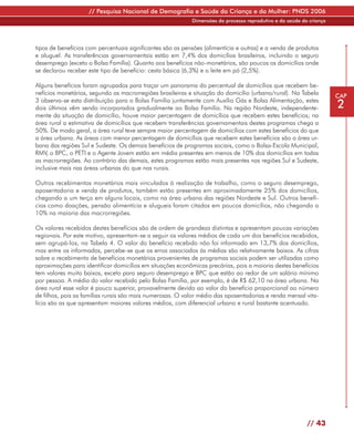 // Pesquisa Nacional de Demografia e Saúde da Criança e da Mulher: PNDS 2006
                                                            Dimensões do processo reprodutivo e da saúde da criança




tipos de benefícios com percentuais significantes são as pensões (alimentícia e outras) e a venda de produtos
e aluguel. As transferências governamentais estão em 7,4% dos domicílios brasileiros, incluindo o seguro
desemprego (exceto o Bolsa Família). Quanto aos benefícios não-monetários, são poucos os domicílios onde
se declarou receber este tipo de benefício: cesta básica (6,3%) e o leite em pó (2,5%).

Alguns benefícios foram agrupados para traçar um panorama do percentual de domicílios que recebem be-
nefícios monetários, segundo as macrorregiões brasileiras e situação do domicílio (urbano/rural). Na Tabela           CAP
3 observa-se esta distribuição para o Bolsa Família juntamente com Auxílio Gás e Bolsa Alimentação, estes
dois últimos vêm sendo incorporados gradualmente ao Bolsa Família. Na região Nordeste, independente-                  2
mente da situação de domicílio, houve maior percentagem de domicílios que recebem estes benefícios; na
área rural a estimativa de domicílios que recebem transferências governamentais destes programas chega a
50%. De modo geral, a área rural teve sempre maior percentagem de domicílios com estes benefícios do que
a área urbana. As áreas com menor percentagem de domicílios que recebem estes benefícios são a área ur-
bana das regiões Sul e Sudeste. Os demais benefícios de programas sociais, como o Bolsa-Escola Municipal,
RMV, o BPC, o PETI e o Agente Jovem estão em média presentes em menos de 10% dos domicílios em todas
as macrorregiões. Ao contrário das demais, estes programas estão mais presentes nas regiões Sul e Sudeste,
inclusive mais nas áreas urbanas do que nas rurais.

Outros recebimentos monetários mais vinculados à realização de trabalho, como o seguro desemprego,
aposentadoria e venda de produtos, também estão presentes em aproximadamente 25% dos domicílios,
chegando a um terço em alguns locais, como na área urbana das regiões Nordeste e Sul. Outros benefí-
cios como doações, pensão alimentícia e alugueis foram citados em poucos domicílios, não chegando a
10% na maioria das macrorregiões.

Os valores recebidos destes benefícios são de ordem de grandeza distintas e apresentam poucas variações
regionais. Por este motivo, apresentam-se a seguir os valores médios de cada um dos benefícios recebidos,
sem agrupá-los, na Tabela 4. O valor do benefício recebido não foi informado em 13,7% dos domicílios,
mas entre os informados, percebe-se que os erros associados às médias são relativamente baixos. As cifras
sobre o recebimento de benefícios monetários provenientes de programas sociais podem ser utilizadas como
aproximações para identificar domicílios em situações econômicas precárias, pois a maioria destes benefícios
tem valores muito baixos, exceto para seguro desemprego e BPC que estão ao redor de um salário mínimo
por pessoa. A média do valor recebido pelo Bolsa Família, por exemplo, é de R$ 62,10 na área urbana. Na
área rural esse valor é pouco superior, provavelmente devido ao valor do benefício proporcional ao número
de filhos, pois as famílias rurais são mais numerosas. O valor médio das aposentadorias e renda mensal vita-
lícia são as que apresentam maiores valores médios, com diferencial urbano e rural bastante acentuado.




                                                                                                           // 43
 
