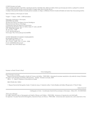 © 2009 Ministério da Saúde.
Todos os direitos reservados. É permitida a reprodução parcial ou total desta obra, desde que citada a fonte e que não seja para venda ou qualquer fim comercial.
A responsabilidade pelos direitos autorais de textos e imagens desta obra é da área técnica.
A coleção institucional do Ministério da Saúde pode ser acessada, na íntegra, na Biblioteca Virtual em Saúde do Ministério da Saúde: http://www.saude.gov.br/bvs

Série G. Estatística e Informação em Saúde

Tiragem: 1.ª edição – 2009 – 3.000 exemplares

Elaboração, distribuição e informações:
MINISTÉRIO DA SAÚDE
Secretaria de Ciência, Tecnologia e Insumos Estratégicos
Departamento de Ciência e Tecnologia
Coordenação-Geral de Gestão do Conhecimento
Esplanada dos Ministérios, bloco G, Edifício Sede, 8.º andar, sala 851
CEP: 70058-900, Brasília - DF
Tel: (61) 3315 - 3298
E-mail: decit@saude.gov.br
Home page: http://www.saude.gov.br/pnds2006


CENTRO BRASILEIRO DE ANÁLISE E PLANEJAMENTO
Rua Morgado de Mateus, 615
CEP: 04015-090, São Paulo - SP
Tel: (11) 5574 - 0399 | Fax: (11) 5574 - 5928
E-mail: pnds2006@cebrap.org.br
Home page: http://www.cebrap.org.br




Impresso no Brasil/ Printed in Brazil
                                                                         Ficha Catalográfica

Brasil. Ministério da Saúde.
   Pesquisa Nacional de Demografia e Saúde da Criança e da Mulher – PNDS 2006 : dimensões do processo reprodutivo e da saúde da criança/ Ministério
da Saúde, Centro Brasileiro de Análise e Planejamento. – Brasília : Ministério da Saúde, 2009.
   300 p. : il. – (Série G. Estatística e Informação em Saúde)

   ISBN 978-85-334-1598-0

   1. Pesquisa Nacional de Demografia e Saúde. 2. Saúde da criança. 3. Saúde da mulher. I. Centro Brasilerio de Análise e Planejamento. II. Título. III. Série.

                                                                                                                                                      CDU 314:613.9

                                                  Catalogação na fonte – Coordenação-Geral de Documentação e Informação – Editora MS – OS 2009/0044

Títulos para indexação:
Em inglês: National Survey on Demography and Health of Women and Children – PNDS 2006 : dimensions of reproduction and child health
Em espanhol: Encuesta Nacional de Demografía y Salud de la Mujer y la Infancia – PNDS 2006 : dimensiones de la reproducción y de la salud de los niños
 