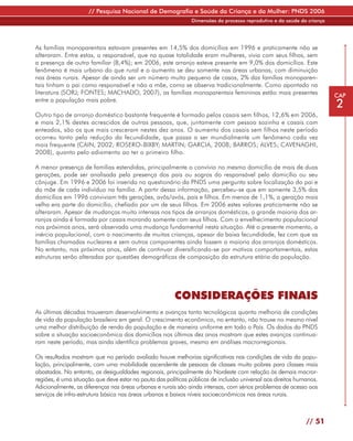 // Pesquisa Nacional de Demografia e Saúde da Criança e da Mulher: PNDS 2006
                                                               Dimensões do processo reprodutivo e da saúde da criança




As famílias monoparentais estavam presentes em 14,5% dos domicílios em 1996 e praticamente não se
alteraram. Entre estas, o responsável, que na quase totalidade eram mulheres, vivia com seus filhos, sem
a presença de outro familiar (8,4%); em 2006, este arranjo esteve presente em 9,0% dos domicílios. Este
fenômeno é mais urbano do que rural e o aumento se deu somente nas áreas urbanas, com diminuição
nas áreas rurais. Apesar de ainda ser um número muito pequeno de casos, 2% das famílias monoparen-
tais tinham o pai como responsável e não a mãe, como se observa tradicionalmente. Como apontado na
literatura (SORJ; FONTES; MACHADO, 2007), as famílias monoparentais femininas estão mais presentes                       CAP
entre a população mais pobre.
                                                                                                                         2
Outro tipo de arranjo doméstico bastante frequente é formado pelos casais sem filhos, 12,6% em 2006,
e mais 2,1% destes acrescidos de outras pessoas, que, juntamente com pessoa sozinha e casais com
enteados, são os que mais cresceram nestes dez anos. O aumento dos casais sem filhos neste período
ocorreu tanto pela redução da fecundidade, que passa a ser mundialmente um fenômeno cada vez
mais frequente (CAIN, 2002; ROSERO-BIXBY; MARTIN; GARCIA, 2008; BARROS; ALVES; CAVENAGHI,
2008), quanto pelo adiamento ao ter o primeiro filho.

A menor presença de famílias estendidas, principalmente o convívio no mesmo domicílio de mais de duas
gerações, pode ser analisada pela presença dos pais ou sogros do responsável pelo domicílio ou seu
cônjuge. Em 1996 e 2006 foi inserida no questionário da PNDS uma pergunta sobre localização do pai e
da mãe de cada indivíduo na família. A partir dessa informação, percebeu-se que em somente 3,5% dos
domicílios em 1996 conviviam três gerações, avôs/avós, pais e filhos. Em menos de 1,1%, a geração mais
velha era parte do domicílio, chefiado por um de seus filhos. Em 2006 estes valores praticamente não se
alteraram. Apesar de mudanças muito intensas nos tipos de arranjos domésticos, a grande maioria dos ar-
ranjos ainda é formada por casais morando somente com seus filhos. Com o envelhecimento populacional
nos próximos anos, será observada uma mudança fundamental nesta situação. Até o presente momento, a
inércia populacional, com o nascimento de muitas crianças, apesar da baixa fecundidade, fez com que as
famílias chamadas nucleares e sem outros componentes ainda fossem a maioria dos arranjos domésticos.
No entanto, nos próximos anos, além de continuar diversificando-se por motivos comportamentais, estas
estruturas serão alteradas por questões demográficas de composição da estrutura etária da população.




                                                        CONSIDERAÇÕES FINAIS
As últimas décadas trouxeram desenvolvimento e avanços tanto tecnológicos quanto melhoria de condições
de vida da população brasileira em geral. O crescimento econômico, no entanto, não trouxe no mesmo nível
uma melhor distribuição de renda da população e de maneira uniforme em todo o País. Os dados da PNDS
sobre a situação socioeconômica dos domicílios nos últimos dez anos mostram que estes avanços continua-
ram neste período, mas ainda identifica problemas graves, mesmo em análises macrorregionais.

Os resultados mostram que no período avaliado houve melhorias significativas nas condições de vida da popu-
lação, principalmente, com uma mobilidade ascendente de pessoas de classes muito pobres para classes mais
abastadas. No entanto, as desigualdades regionais, principalmente do Nordeste com relação às demais macror-
regiões, é uma situação que deve estar na pauta das políticas públicas de inclusão universal aos direitos humanos.
Adicionalmente, as diferenças nas áreas urbanas e rurais são ainda intensas, com sérios problemas de acesso aos
serviços de infra-estrutura básica nas áreas urbanas e baixos níveis socioeconômicos nas áreas rurais.



                                                                                                              // 51
 
