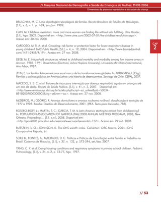 // Pesquisa Nacional de Demografia e Saúde da Criança e da Mulher: PNDS 2006
                                                               Dimensões do processo reprodutivo e da saúde da criança




BRUSCHINI, M. C. Uma abordagem sociológica da família. Revista Brasileira de Estudos de População,
[S.l.], v. 6, n. 1, p. 1-24, jan./jun. 1989.

CAIN, M. Childless revolution: more and more women are finding life without kids fulfilling. Utne Reader,
[S.l.], Ago. 2002. Disponível em: <http://www.utne.com/2002-07-01/the-childless-revolution.aspx>.
Acesso em: 20 nov. 2008.
                                                                                                                         CAP
CARDOSO, M. R. A. et al. Crowding: risk factor or protective factor for lower respiratory disease in
young children? BMC Public Health, [S.l.], v. 4, n. 19, 2004. Disponível em: <http://www.biomedcentral.                  2
com/1471-2458/4/19>. Acesso em: 27 nov. 2008.

DEEB, M. E. Household structure as related to childhood mortality and morbidity among low income areas in
Amman. 1987. 169 f. Dissertation (Doctoral, Johns Hopkins University)–University Microfilms International,
Ann Arbor, 1987.

JELIN, E. Las familias latinoamericanas en el marco de las transformaciones globales. In: ARRIAGADA, I. (Org.).
Familias y políticas públicas en América Latina: una historia de desencuentros. Santiago de Chile: CEPAL, 2007.

MACEDO, S. E. C. et al. Fatores de risco para internação por doença respiratória aguda em crianças até
um ano de idade. Revista de Saúde Pública, [S.l.], v. 41, n. 3, 2007. Disponível em:
<http://www.revistasusp.sibi.usp.br/scielo.php?script=sci_arttext&pid=S0034-
89102007000300005&lng=pt&nrm=iso>. Acesso em: 27 nov. 2008.

MEDEIROS, M.; OSÓRIO, R. Arranjos domiciliares e arranjos nucleares no Brasil: classificação e evolução de
1977 a 1998. Brasília: Desafios do Desenvolvimento, 2001. (IPEA. Texto para discussão, 788).

ROSERO-BIXBY, L.; MARTIN, T. C.; GARCIA, T. M. Is Latin America starting to retreat from childbearing?
In: POPULATION ASSOCIATION OF AMERICA (PAA) 2008 ANNUAL MEETING PROGRAM, 2008, New
Orleans. Proceedings… [S.l.: s.n.], 2008. Disponível em:
<http://paa2008.princeton.edu/sessionViewer.aspx?sessionId=152>. Acesso em: 29 out. 2008.

RUTSTEIN, S. O.; JOHNSON, K. The DHS wealth index. Calverton: ORC Macro, 2004. (DHS
Comparative Reports, 6).

SORJ, B., FONTES, A., MACHADO, D. C. Políticas e Práticas de Conciliação entre Família e Trabalho no
Brasil. Cadernos de Pesquisa, [S.l.], v. 37, n. 132, p. 573-594, set./dez. 2007.

YANG, C. Y. et al. Damp housing conditions and respiratory symptoms in primary school children. Pediatric
Pulmonology, [S.l.], v. 24, n. 2, p. 73-77, Ago. 1997.




                                                                                                              // 53
 