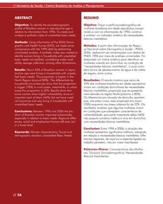 // Ministério da Saúde / Centro Brasileiro de Análise e Planejamento



 ABSTRACT                                                  RESUMO

 Objective: To identify the sociodemographic               Objetivo: Traçar o perfil sociodemográfico de
 profile of Brazilian women in reproductive age in         mulheres brasileiras em idade reprodutiva compa-
 relation to information from 1996. To create and          rando-o com as informações de 1996; construir
 analyze a synthetic index of unsatisfied basic needs.     e analisar um indicador sintético de necessidades
                                                           básicas insatisfeitas.
 Methods: Using information of the 2006 Demo-
 graphic and Health Survey (DHS), we made some             Métodos: A partir das informações da Pesqui-
 comparisons with the 1996 data by performing              sa Nacional sobre Demografia e Saúde – PNDS
 univariated analysis. A synthetic index was created to    2006, realizaram-se comparações com dados da
 identify women living in households with unsatisfied      PNDS 1996 por meio de análises univariadas. Foi
 basic needs not satisfied, considering water avail-       elaborado um índice sintético para identificar as
 ability, sewage collection, among other dimensions.       mulheres vivendo em domicílios na condição de
                                                           “necessidades básicas insatisfeitas”, o qual consi-
 Results: About 40% of Brazilian women in repro-           dera forma de abastecimento de água e de coleta
 ductive age were living in households with unsatis-       de esgoto, entre outras.
 fied basic needs. This proportion is higher in the
 North Region (around 80%). The differentials by           Resultados: O estudo mostrou que cerca de
 household circumstances show that the proportion          40% das mulheres brasileiras em idade reprodutiva
 is bigger (78%) in rural areas, meanwhile, in urban       viviam em condições domiciliares de necessidades
 areas this proportion is 32%. Results show that           básicas insatisfeitas, proporção que se apresenta
 some women show higher vulnerability, since an            mais elevada na região Norte (próximo a 80%).
 important part of them (46%) did not have medi-           Os diferenciais por situação de domicílio apontam
 cal insurance and was living in households with           que, nas áreas rurais, essa proporção era maior
 unsatisfied basic needs.                                  (78%) enquanto nas áreas urbanas foi de 32%. Os
                                                           resultados mostram que algumas mulheres viviam
 Conclusions: Between 1996 and 2006 the situ-              em condições que sobrepõem características de
 ation of Brazilian women improved substantially,          vulnerabilidade, pois parte importante delas (46%)
 especially in relation to basic needs. Regional differ-   não possuía convênio médico e vivia em domicílios
 ences, racial and employment factors still exist, but     com necessidades básicas insatisfeitas.
 in a lower level.
                                                           Conclusões: Entre 1996 e 2006, a situação das
 Keywords: Women characteristics; Social and               mulheres apresentou significativa melhora, sobretudo
 demographic situation; Unsatisfied Basic Needs.           em relação a necessidades básicas insatisfeitas. Dife-
                                                           renciais regionais, de raça/cor e aspectos ligados ao
                                                           trabalho persistem, mas em níveis mais baixos.

                                                           Palavras-Chave: Características das Mulhe-
                                                           res; Situação Sociodemográfica; Necessidades
                                                           Básicas Insatisfeitas.




// 56
 