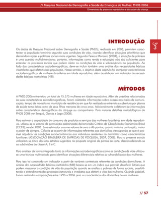 // Pesquisa Nacional de Demografia e Saúde da Criança e da Mulher: PNDS 2006
                                                             Dimensões do processo reprodutivo e da saúde da criança




                                                                               INTRODUÇÃO                              CAP

Os dados da Pesquisa Nacional sobre Demografia e Saúde (PNDS), realizada em 2006, permitem carac-                      3
terizar a população feminina segundo suas condições de vida, visando identificar situações prioritárias que
demandam ações e políticas sociais mais urgentes. Segundo Feres e Mancero (2001), a situação de pobreza
é uma questão multidimensiona; portanto, informações como renda e educação não são suficientes para
entender os processos sociais que podem afetar as condições de vida e sobrevivência da população. Ao
lado das características sociodemográficas, deve-se incluir também uma análise das necessidades básicas
insatisfeitas que afetam essa população. Nesse sentido, o objetivo deste capítulo foi comparar características
sociodemográficas de mulheres brasileiras em idade reprodutiva, além de elaborar um indicador de necessi-
dades básicas insatisfeitas (NBI).



                                                                                        MÉTODOS
A PNDS 2006 entrevistou um total de 15.575 mulheres em idade reprodutiva. Além de questões relacionadas
às suas características sociodemográficas, foram coletadas informações sobre acesso aos meios de comuni-
cação, tempo de moradia no município de residência em que foi realizada a entrevista e cobertura por planos
de saúde tanto delas como de seus filhos menores de cinco anos. Adicionalmente coletaram-se informações
sobre características demográficas do cônjuge ou companheiro. Para maiores detalhes metodológicos da
PNDS 2006 ver Berquó, Garcia e Lago (2008).

Para estimar a capacidade de consumo de produtos e serviços das mulheres brasileiras em idade reproduti-
va, utilizou-se o sistema de pontuação padronizado denominado Critério de Classificação Econômica Brasil
(CCEB), versão 2008. Esse estimador assume valores de zero a 46 pontos; quanto maior a pontuação, maior
o poder de compra. Calcula-se a partir de informações referentes aos domicílios pressupondo-se que é pos-
sível adjudicar as condições socioeconômicas aos indivíduos residentes no domicílio, como características
familiares (ASSOCIAÇÃO BRASILEIRA DE EMPRESAS DE PESQUISA, 2007, 2008). Para o presente estudo
utilizaram-se cinco dos oito estratos sugeridos na proposta original de pontos de corte, desconsiderando-se
as subdivisões da classe A, B e C.

Para analisar de forma integrada tanto as informações sociodemográficas como as condições de vida utilizou-
se uma técnica multivariada para identificar situações diferenciais relativas à vulnerabilidade das mulheres.

Para isso foi construído um indicador a partir de variáveis contextuais referentes às condições domiciliares. A
análise das necessidades básicas insatisfeitas (NBI) baseia-se em um índice que permite identificar fatores que
podem mascarar a condição de vida da população quando se analisa a pobreza de forma sucinta, possibili-
tando o entendimento dos processos estruturais e imediatos que afetam a vida das mulheres. Quando possível,
foram realizadas comparações entre 1996 e 2006 para as características dos domicílios dessas mulheres.




                                                                                                            // 57
 
