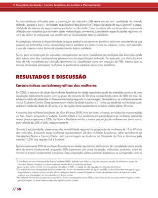 // Ministério da Saúde / Centro Brasileiro de Análise e Planejamento




  As características utilizadas para a construção do indicador NBI neste estudo são: qualidade da vivenda
  (telhado, parede e piso)1; densidade populacional dos domicílios2; disponibilidade de água potável3 e dispo-
  nibilidade de sistema de esgotamentos sanitário4 no domicílio. Essas variáveis são as dimensões comumente
  utilizadas em trabalhos que se valem desta metodologia, entretanto, consideram especificidades regionais na
  hora de definir as categorias que identificam as necessidades básicas satisfeitas.

  As categorias relativas à disponibilidade de água potável e escoamento sanitário incluíram características que
  possam ser entendidas como necessidade básica satisfeita em áreas rurais ou urbanas, como, por exemplo,
  o uso de cisterna como forma de abastecimento básico satisfeito.

  Assim, para a construção do indicador, consideraram-se como insatisfeitas as condições dos domicílios onde
  pelo menos uma das características estivesse fora da especificação indicada. Por exemplo, um domicílio com
  mais de três moradores por cômodo-dormitório foi classificado como em situação de NBI, mesmo que as
  demais dimensões estivessem conforme os parâmetros estabelecidos como satisfeitos.



  RESULTADOS E DISCUSSÃO
  Características sociodemográficas das mulheres

  Em 2006, a estrutura de idade das mulheres brasileiras em idade reprodutiva pode ser entendida como a de uma
  população relativamente jovem, com o grupo de menores de 30 anos representando cerca de 50% do total. Ao
  estimar a média de idade das mulheres entrevistadas segundo a macrorregião de residência, as mulheres residentes
  no Sul, Sudeste e Centro-Oeste apresentaram média de idade superior a 31 anos, as residentes no Nordeste apre-
  sentaram média de idade de 30 anos, e as da região Norte apresentaram a menor média etária, 29 anos.

  A maioria das mulheres brasileiras de 15 a 49 anos (84%) vivia em áreas urbanas, em todas as macrorregiões
  do País. Assim, enquanto o Sudeste, Centro-Oeste e Sul evidenciaram percentagens de mulheres residentes
  nessas áreas superiores a 83%, no Norte e Nordeste residia a maior proporção de mulheres em áreas rurais,
  com valores de 23% e 28%, respectivamente.

  Quanto à escolaridade, observa-se alta variabilidade regional na proporção de mulheres de 15 a 49 anos
  sem instrução. Enquanto essas mulheres representaram 3% das mulheres brasileiras, valor semelhante ao
  das regiões Norte e Centro-Oeste, esta percentagem se duplicou no Nordeste do País e diminuiu pela
  metade (1,5%) nas regiões Sul e Sudeste.

  Aproximadamente 20% de mulheres brasileiras em idade reprodutiva declararam ter completado até a quarta
  série do ensino fundamental, enquanto 50% superaram oito anos de estudo, indicando, portanto, terem no
  mínimo o ensino fundamental completo. Essa proporção sofreu aumento expressivo se comparado com os

  1
    Considerou-se como Necessidade Básica Satisfeita (NBS): telhado com telha ou laje de concreto; parede de alvenaria; e piso de
     concreto, tábuas, azulejos, e outros materiais, exceto terra e materiais similares.
  2
    Levou-se em conta o limite mínimo para se considerar a NBS: a média de três pessoas por cômodo-dormitório.
  3
    Considera-se como necessidade básica satisfeita da “forma de abastecimento de água” quando os domicílios têm rede geral, água
     engarrafada e cisterna (incluiu-se esta última categoria devido a especificidades do modo de abastecimento de água em áreas
     urbanas que não podem ser reproduzidas em áreas rurais).
  4
    Na variável “forma de escoadouro do sanitário” foram considerados como NBS os domicílios onde houvesse sistema ligado a rede
     geral de esgoto ou fossa séptica (seja esta ligada ou não à rede).



// 58
 