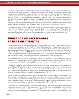 // Ministério da Saúde / Centro Brasileiro de Análise e Planejamento




  Em relação às decisões acerca dos gastos do salário da mulher, 72,4% das mulheres unidas declararam decidir
  sobre seu próprio salário, enquanto 22% das respostas relataram uma decisão compartilhada. Nota-se que o
  compartilhamento das decisões dos gastos tendeu a ser maior para as mulheres unidas mais maduras, che-
  gando a representar cerca de 20% para as mulheres entre 35 e 39 anos. No Sul do País, o nível de copartici-
  pação foi superior (37%) ao das demais macrorregiões e à média nacional (22%). No âmbito rural as decisões
  eram mais compartilhadas (28,3%) do que em áreas urbanas, onde as decisões em conjunto representaram
  21% dos casos. Entre as mulheres com nível inferior a três anos de estudo, o companheiro apresentou maior
  participação. Por último, observam-se diferenciais de cor da pele, sendo as mulheres autodeclaradas brancas
  aquelas que mais compartilham suas decisões de gastos de seus próprios salários com os cônjuges.

  Com relação à decisão final dos cuidados pessoais e com a família, os dados mostram que a mulher assumia
  muito mais essa decisão em casos relativos à sua saúde (82%) e à alimentação da família (77%). Observou-
  se também que a co-participação dos(as) companheiros(as) foi muito mais intensa naquelas decisões que
  envolviam recursos financeiros, como as compras de grande valor (47%) ou básicas para a casa (38%).



  INDICADOR DE NECESSIDADES
  BÁSICAS INSATISFEITAS
  Em relação à dimensão da qualidade da habitação das mulheres, observa-se que 2,5% viviam em condições
  inadequadas para a característica “telhado”, 11% para “tipo de parede” e 4% para “tipo de piso”. Assim,
  13% das mulheres brasileiras residiam em domicílios que não preenchiam condições básicas satisfatórias de
  habitação em pelo menos uma dessas características, com cerca de 2% delas em mais de uma categoria de
  NBI. Em relação aos dados da PNDS 1996, a situação melhorou em todos os itens; em termos gerais. Em
  1996 a proporção de mulheres em domicílios com NBI era de 27,5%, sendo que a característica “telhado”,
  que representava 18% dos domicílios, foi a que mais contribuiu para a melhoria do indicador.

  Há importantes diferenças entre as macrorregiões do país, pois enquanto 5,6% das mulheres na região Su-
  deste viviam em domicílios em condições inadequadas, 44% viviam nessas condições na região Norte. Em
  1996, a situação na região Norte era de 70% de mulheres vivendo em domicílios com NBI.

  Em relação à densidade domiciliar, identificaram-se 8% das mulheres vivendo em condições inadequadas
  (versus 14% em 1996), concentrando-se entre as residentes na região Norte (16%) e entre as mulheres negras
  já que 10% viviam em domicílios com mais de três pessoas por cômodo-dormitório e 4% entre as brancas no
  País. Entre as mulheres residentes em áreas urbanas, cerca de 9% viviam com três ou mais pessoas utilizando
  o mesmo cômodo para dormir, e nas áreas rurais perfaziam cerca de 15%.

  Entre as condições sanitárias consideradas como necessidades básicas, a disponibilidade de água potável é uma
  das mais importantes, sobretudo na manutenção da saúde. As mulheres residentes na região Norte apresentaram as
  piores condições, com 46% sem acesso à água potável e 57% das mulheres em áreas rurais. Ressalta-se que havia
  9% de mulheres em domicílios em condições inadequadas nas áreas urbanas ainda. Em termos nacionais, 17% das
  mulheres viviam com NBI relativa à água potável, proporção que em 1996 era de 22%.

  Com relação ao saneamento básico, aproximadamente 80% dos domicílios das mulheres apresentavam
  esgotamento sanitário, em 1996 essa proporção era de 70%. Na região Norte, 50% das mulheres viviam
  em domicílios considerados como NBI no que se refere à forma de saneamento, enquanto em 1996 a maior
  proporção se encontrava na região Nordeste (45%); nas regiões Sul e Sudeste a situação melhorou, mas

// 66
 