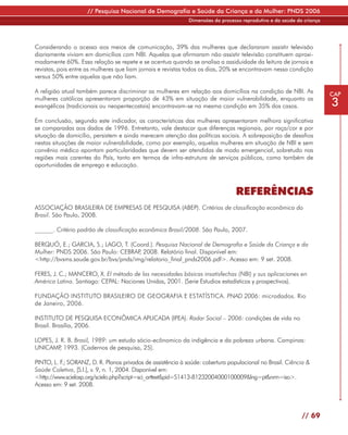 // Pesquisa Nacional de Demografia e Saúde da Criança e da Mulher: PNDS 2006
                                                             Dimensões do processo reprodutivo e da saúde da criança




Considerando o acesso aos meios de comunicação, 39% das mulheres que declararam assistir televisão
diariamente viviam em domicílios com NBI. Aquelas que afirmaram não assistir televisão constituem aproxi-
madamente 60%. Essa relação se repete e se acentua quando se analisa a assiduidade da leitura de jornais e
revistas, pois entre as mulheres que liam jornais e revistas todos os dias, 20% se encontravam nessa condição
versus 50% entre aquelas que não liam.

A religião atual também parece discriminar as mulheres em relação aos domicílios na condição de NBI. As                CAP
mulheres católicas apresentaram proporção de 43% em situação de maior vulnerabilidade, enquanto as
evangélicas (tradicionais ou neopentecostais) encontravam-se na mesma condição em 35% dos casos.                       3
Em conclusão, segundo este indicador, as características das mulheres apresentaram melhora significativa
se comparadas aos dados de 1996. Entretanto, vale destacar que diferenças regionais, por raça/cor e por
situação de domicílio, persistem e ainda merecem atenção das políticas sociais. A sobreposição de desafios
nestas situações de maior vulnerabilidade, como por exemplo, aquelas mulheres em situação de NBI e sem
convênio médico apontam particularidades que devem ser atendidas de modo emergencial, sobretudo nas
regiões mais carentes do País, tanto em termos de infra-estrutura de serviços públicos, como também de
oportunidades de emprego e educação.



                                                                                REFERÊNCIAS
ASSOCIAÇÃO BRASILEIRA DE EMPRESAS DE PESQUISA (ABEP). Critérios de classificação econômica do
Brasil. São Paulo, 2008.

______. Critério padrão de classificação econômica Brasil/2008. São Paulo, 2007.

BERQUÓ, E.; GARCIA, S.; LAGO, T. (Coord.). Pesquisa Nacional de Demografia e Saúde da Criança e da
Mulher: PNDS 2006. São Paulo: CEBRAP 2008. Relatório final. Disponível em:
                                      ,
<http://bvsms.saude.gov.br/bvs/pnds/img/relatorio_final_pnds2006.pdf>. Acesso em: 9 set. 2008.

FERES, J. C.; MANCERO, X. El método de las necesidades básicas insatisfechas (NBI) y sus aplicaciones en
América Latina. Santiago: CEPAL: Naciones Unidas, 2001. (Serie Estudios estadísticos y prospectivos).

FUNDAÇÃO INSTITUTO BRASILEIRO DE GEOGRAFIA E ESTATÍSTICA. PNAD 2006: microdados. Rio
de Janeiro, 2006.

INSTITUTO DE PESQUISA ECONÔMICA APLICADA (IPEA). Radar Social – 2006: condições de vida no
Brasil. Brasília, 2006.

LOPES, J. R. B. Brasil, 1989: um estudo sócio-ecônomico da indigência e da pobreza urbana. Campinas:
UNICAMP 1993. (Cadernos de pesquisa, 25).
          ,

PINTO, L. F SORANZ, D. R. Planos privados de assistência à saúde: cobertura populacional no Brasil. Ciência &
           .;
Saúde Coletiva, [S.l.], v. 9, n. 1, 2004. Disponível em:
<http://www.scielosp.org/scielo.php?script=sci_arttext&pid=S1413-81232004000100009&lng=pt&nrm=iso>.
Acesso em: 9 set. 2008.




                                                                                                            // 69
 