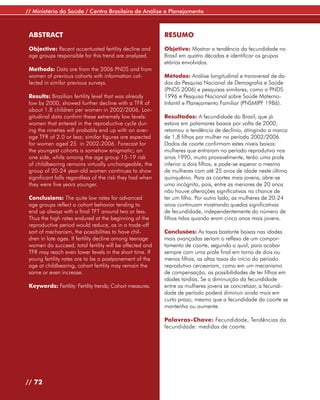 // Ministério da Saúde / Centro Brasileiro de Análise e Planejamento



 ABSTRACT                                                  RESUMO

 Objective: Recent accentuated fertility decline and       Objetivo: Mostrar a tendência da fecundidade no
 age groups responsible for this trend are analyzed.       Brasil em quatro décadas e identificar os grupos
                                                           etários envolvidos.
 Methods: Data are from the 2006 PNDS and from
 women of previous cohorts with information col-           Métodos: Análise longitudinal e transversal de da-
 lected in similar previous surveys.                       dos da Pesquisa Nacional de Demografia e Saúde
                                                           (PNDS 2006) e pesquisas similares, como a PNDS
 Results: Brazilian fertility level that was already       1996 e Pesquisa Nacional sobre Saúde Materno-
 low by 2000, showed further decline with a TFR of         Infantil e Planejamento Familiar (PNSMIPF 1986).
 about 1.8 children per women in 2002/2006. Lon-
 gitudinal data confirm these extremely low levels:        Resultados: A fecundidade do Brasil, que já
 women that entered in the reproductive cycle dur-         estava em patamares baixos por volta de 2000,
 ing the nineties will probably end up with an aver-       retomou a tendência de declínio, atingindo a marca
 age TFR of 2.0 or less; similar figures are expected      de 1,8 filhos por mulher no período 2002/2006.
 for women aged 25 in 2002-2006. Forecast for              Dados de coorte confirmam estes níveis baixos:
 the youngest cohorts is somehow enigmatic; on             mulheres que entraram no período reprodutivo nos
 one side, while among the age group 15-19 risk            anos 1990, muito provavelmente, terão uma prole
 of childbearing remains virtually unchangeable, the       inferior a dois filhos, e pode-se esperar o mesmo
 group of 20-24 year-old women continues to show           de mulheres com até 25 anos de idade neste último
 significant falls regardless of the risk they had when    quinquênio. Para as coortes mais jovens, abre-se
 they were five years younger.                             uma incógnita, pois, entre as menores de 20 anos
                                                           não houve alterações significativas na chance de
 Conclusions: The quite low rates for advanced             ter um filho. Por outro lado, as mulheres de 20-24
 age groups reflect a cohort behavior tending to           anos continuam mostrando quedas significativas
 end up always with a final TFT around two or less.        de fecundidade, independentemente do número de
 Thus the high rates endured at the beginning of the       filhos tidos quando eram cinco anos mais jovens.
 reproductive period would reduce, as in a trade-off
 sort of mechanism, the possibilities to have chil-        Conclusões: As taxas bastante baixas nas idades
 dren in late ages. If fertility decline among teenage     mais avançadas seriam o reflexo de um compor-
 women do succeed, total fertility will be affected and    tamento de coorte, segundo o qual, para acabar
 TFR may reach even lower levels in the short time. If     sempre com uma prole final em torno de dois ou
 young fertility rates are to be a postponement of the     menos filhos, as altas taxas do início do período
 age at childbearing, cohort fertility may remain the      reprodutivo cerceariam, como em um mecanismo
 same or even increase.                                    de compensação, as possibilidades de ter filhos em
                                                           idades tardias. Se a diminuição da fecundidade
 Keywords: Fertility: Fertility trends; Cohort measures.   entre as mulheres jovens se concretizar, a fecundi-
                                                           dade de período poderá diminuir ainda mais em
                                                           curto prazo, mesmo que a fecundidade da coorte se
                                                           mantenha ou aumente.

                                                           Palavras-Chave: Fecundidade, Tendências da
                                                           fecundidade: medidas de coorte.




// 72
 