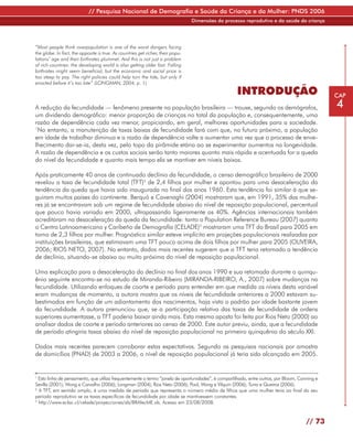// Pesquisa Nacional de Demografia e Saúde da Criança e da Mulher: PNDS 2006
                                                                                 Dimensões do processo reprodutivo e da saúde da criança




“Most people think overpopulation is one of the worst dangers facing
the globe. In fact, the opposite is true. As countries get richer, their popu-
lations’ age and their birthrates plummet. And this is not just a problem
of rich countries: the developing world is also getting older fast. Falling
birthrates might seem beneficial, but the economic and social price is
too steep to pay. The right policies could help turn the tide, but only if
enacted before it’s too late” (LONGMAN, 2004, p. 1)

                                                                                                    INTRODUÇÃO                                  CAP

A redução da fecundidade — fenômeno presente na população brasileira — trouxe, segundo os demógrafos,                                           4
um dividendo demográfico: menor proporção de crianças no total da população e, consequentemente, uma
razão de dependência cada vez menor, propiciando, em geral, melhores oportunidades para a sociedade.
1
  No entanto, a manutenção de taxas baixas de fecundidade fará com que, no futuro próximo, a população
em idade de trabalhar diminua e a razão de dependência volte a aumentar uma vez que o processo de enve-
lhecimento dar-se-ia, desta vez, pelo topo da pirâmide etária ao se experimentar aumentos na longevidade.
A razão de dependência e os custos sociais serão tanto maiores quanto mais rápida e acentuada for a queda
do nível da fecundidade e quanto mais tempo ela se mantiver em níveis baixos.

Após praticamente 40 anos de continuado declínio da fecundidade, o censo demográfico brasileiro de 2000
revelou a taxa de fecundidade total (TFT)2 de 2,4 filhos por mulher e apontou para uma desaceleração da
tendência da queda que havia sido inaugurada no final dos anos 1960. Esta tendência foi similar à que se-
guiram muitos países do continente. Berquó e Cavenaghi (2004) mostraram que, em 1991, 35% das mulhe-
res já se encontravam sob um regime de fecundidade abaixo do nível de reposição populacional, percentual
que pouco havia variado em 2000, ultrapassando ligeiramente os 40%. Agências internacionais também
acreditaram na desaceleração da queda da fecundidade: tanto o Population Reference Bureau (2007) quanto
o Centro Latinoamericano y Caribeño de Demografía (CELADE)3 mostraram uma TFT do Brasil para 2005 em
torno de 2,3 filhos por mulher. Prognóstico similar esteve implícito em projeções populacionais realizadas por
instituições brasileiras, que estimavam uma TFT pouco acima de dois filhos por mulher para 2005 (OLIVEIRA,
2006; RIOS NETO, 2007). No entanto, dados mais recentes sugerem que a TFT teria retomado a tendência
de declínio, situando-se abaixo ou muito próxima do nível de reposição populacional.

Uma explicação para a desaceleração do declínio no final dos anos 1990 e sua retomada durante o quinqu-
ênio seguinte encontra-se no estudo de Miranda-Ribeiro (MIRANDA-RIBEIRO, A., 2007) sobre mudanças na
fecundidade. Utilizando enfoques de coorte e período para entender em que medida os níveis desta variável
eram mudanças de momento, a autora mostra que os níveis de fecundidade anteriores a 2000 estavam su-
bestimados em função de um adiantamento dos nascimentos, haja vista o padrão por idade bastante jovem
da fecundidade. A autora prenunciou que, se a participação relativa das taxas de fecundidade de ordens
superiores aumentasse, a TFT poderia baixar ainda mais. Esta mesma aposta foi feita por Rios Neto (2000) ao
analisar dados de coorte e período anteriores ao censo de 2000. Este autor previu, ainda, que a fecundidade
de período atingiria taxas abaixo do nível de reposição populacional no primeiro quinquênio do século XXI.

Dados mais recentes parecem corroborar estas expectativas. Segundo as pesquisas nacionais por amostra
de domicílios (PNAD) de 2003 a 2006, o nível de reposição populacional já teria sido alcançado em 2005.


1
  Esta linha de pensamento, que utiliza frequentemente o termo “janela de oportunidades”, é compartilhada, entre outros, por Bloom, Canning e
Sevilla (2001); Wong e Carvalho (2006); Longman (2004); Rios Neto (2006); Pool, Wong e Vilquin (2006); Turra e Queiroz (2006).
2
  A TFT, em sentido amplo, é uma medida de período que representa o número médio de filhos que uma mulher teria ao final do seu
período reprodutivo se as taxas específicas de fecundidade por idade se mantivessem constantes.
3
  http://www.eclac.cl/celade/proyecciones/xls/BRAfecME.xls. Acesso em 23/08/2008.


                                                                                                                                       // 73
 