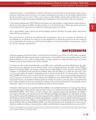 // Pesquisa Nacional de Demografia e Saúde da Criança e da Mulher: PNDS 2006
                                                                       Dimensões do processo reprodutivo e da saúde da criança




Diante do exposto, a possibilidade de redução adicional no tamanho das futuras gerações justifica que se
avalie sua magnitude, pois traz à tona uma incógnita semelhante à que está na raiz do rápido envelhecimento
da estrutura etária que se opera no País: como superar as dificuldades trazidas pelo encolhimento do tama-
nho das futuras coortes se aquelas sociedades que envelheceram mais lentamente ainda não o fizeram?4

A informação coletada pela PNDS 2006 permite avaliar em profundidade a magnitude das quedas da fecun-
didade ocorridas depois de 2000, complementando-as com informação de mulheres de coortes anteriores,                                 CAP
cujo comportamento reprodutivo foi captado em pesquisas anteriores similares.
                                                                                                                                     4
Assim, este trabalho mede a diminuição da fecundidade recente e identifica os grupos etários responsáveis
pelo perfil de sua tendência.

Este perfil permitirá verificar se as mudanças são momentâneas, isto é, se há apenas um adiamento da
fecundidade (ou da idade ao ter o filho) ou se são resultado de um fenômeno estrutural, de uma mudança
do comportamento da coorte, que definitivamente adota um tamanho de família muito pequeno, abaixo
do nível de reposição populacional.



                                                                                        ANTECEDENTES
A falta de pesquisas específicas sobre o comportamento reprodutivo nos últimos 10 anos limitou a possibili-
dade de análise dos determinantes desse comportamento. Isso também limitou as previsões sobre os níveis
da fecundidade em curto, médio e longo prazos. Contudo, destacam-se algumas publicações, que trazem
reflexões sobre os atuais baixos níveis de fecundidade.

Com base em informações levantadas até o ano 2000, foram produzidas estimativas detalhadas e de cober-
tura nacional para pequenas áreas e estratos sociais, como os estudos de Horta, Carvalho e Frias (2000) e
Berquó e Cavenaghi (2004). Em relação a estudos locais, Yazaki (2004) e Yazaki, Monteiro e Borlina (2006)
revelaram a generalização de taxas de fecundidade abaixo de dois filhos por mulher em São Paulo, para
a maioria das regiões do estado e subprefeituras do município de São Paulo. Em Minas Gerais, Oliveira e
Wong (2008) estimaram para a maioria das 66 microrregiões, o que inclui os aglomerados populacionais
mais numerosos e as áreas sul e norte do estado, fecundidade em torno de 2,0 filhos por mulher. Além disto,
esse estudo mostra uma expressiva diferença entre as medidas de coorte e o período sobre o comportamento
etário da fecundidade, durante seu processo de mudança. Este conjunto de estimativas mais recentes, mesmo
localizadas, aponta uma retomada da tendência de declínio da fecundidade.

A produção sobre aspectos mais específicos da fecundidade, como os determinantes de sua mudança, tem sido me-
nor, em parte porque a última pesquisa disponível sobre o tema, com cobertura nacional, data de 1996 (BEM-ESTAR
FAMILIAR NO BRASIL, 1997). Houve, no ínterim, estudos como a pesquisa sobre saúde reprodutiva, sexualidade e
raça, desenvolvida pelo Centro de Desenvolvimento e Planejamento Regional (Cedeplar), com abordagem quantitati-
va e qualitativa que permitiu reflexões sobre alguns aspectos da fecundidade. Entre eles, a disseminação generalizada
de limitação do número de filhos em contextos metropolitanos, a persistência do início relativamente precoce do pro-
cesso reprodutivo (Simão et al., 2006) e os níveis de demanda insatisfeita por contracepção (Lacerda et al. 2005). Este
tipo de análise foi feita por Miranda-Ribeiro (2007), que utiliza enfoques de coorte e período para mostrar que, em
relação ao padrão por idade, as mudanças têm-se dado no sentido de diminuição da idade ao ter o primeiro filho.
4
 As atuais dificuldades ocasionadas pelo encolhimento do tamanho das novas coortes, nos países desenvolvidos, estão sistematizadas
de forma bastante didática em Longman (2004).



                                                                                                                            // 75
 