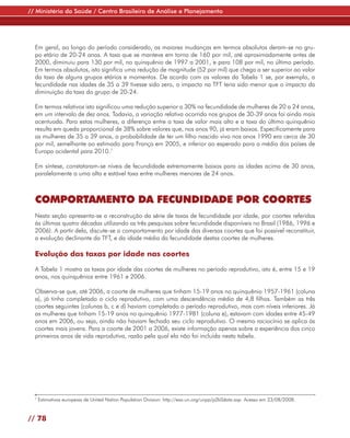 // Ministério da Saúde / Centro Brasileiro de Análise e Planejamento




  Em geral, ao longo do período considerado, as maiores mudanças em termos absolutos deram-se no gru-
  po etário de 20-24 anos. A taxa que se manteve em torno de 160 por mil, até aproximadamente antes de
  2000, diminuiu para 130 por mil, no quinquênio de 1997 a 2001, e para 108 por mil, no último período.
  Em termos absolutos, isto significa uma redução de magnitude (52 por mil) que chega a ser superior ao valor
  da taxa de alguns grupos etários e momentos. De acordo com os valores da Tabela 1 se, por exemplo, a
  fecundidade nas idades de 35 a 39 tivesse sido zero, o impacto na TFT teria sido menor que o impacto da
  diminuição da taxa do grupo de 20-24.

  Em termos relativos isto significou uma redução superior a 30% na fecundidade de mulheres de 20 a 24 anos,
  em um intervalo de dez anos. Todavia, a variação relativa ocorrida nos grupos de 30-39 anos foi ainda mais
  acentuada. Para estas mulheres, a diferença entre a taxa de valor mais alto e a taxa do último quinquênio
  resulta em queda proporcional de 38% sobre valores que, nos anos 90, já eram baixos. Especificamente para
  as mulheres de 35 a 39 anos, a probabilidade de ter um filho nascido vivo nos anos 1990 era cerca de 30
  por mil, semelhante ao estimado para França em 2005, e inferior ao esperado para a média dos países de
  Europa ocidental para 2010.7

  Em síntese, constataram-se níveis de fecundidade extremamente baixos para as idades acima de 30 anos,
  paralelamente a uma alta e estável taxa entre mulheres menores de 24 anos.



  COMPORTAMENTO DA FECUNDIDADE POR COORTES
  Nesta seção apresenta-se a reconstrução da série de taxas de fecundidade por idade, por coortes referidas
  às últimas quatro décadas utilizando as três pesquisas sobre fecundidade disponíveis no Brasil (1986, 1996 e
  2006). A partir dela, discute-se o comportamento por idade das diversas coortes que foi possível reconstituir,
  a evolução declinante da TFT, e da idade média da fecundidade destas coortes de mulheres.

  Evolução das taxas por idade nas coortes

  A Tabela 1 mostra as taxas por idade das coortes de mulheres no período reprodutivo, isto é, entre 15 e 19
  anos, nos quinquênios entre 1961 e 2006.

  Observa-se que, até 2006, a coorte de mulheres que tinham 15-19 anos no quinquênio 1957-1961 (coluna
  a), já tinha completado o ciclo reprodutivo, com uma descendência média de 4,8 filhos. Também as três
  coortes seguintes (colunas b, c e d) haviam completado o período reprodutivo, mas com níveis inferiores. Já
  as mulheres que tinham 15-19 anos no quinquênio 1977-1981 (coluna e), estavam com idades entre 45-49
  anos em 2006, ou seja, ainda não haviam fechado seu ciclo reprodutivo. O mesmo raciocínio se aplica às
  coortes mais jovens. Para a coorte de 2001 a 2006, existe informação apenas sobre a experiência dos cinco
  primeiros anos de vida reprodutiva, razão pela qual ela não foi incluída nesta tabela.




  7
      Estimativas europeias de United Nation Population Division: http://esa.un.org/unpp/p2k0data.asp. Acesso em 23/08/2008.


// 78
 