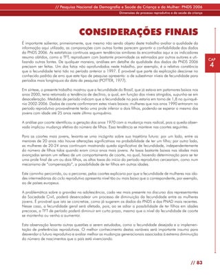 // Pesquisa Nacional de Demografia e Saúde da Criança e da Mulher: PNDS 2006
                                                           Dimensões do processo reprodutivo e da saúde da criança




                                   CONSIDERAÇÕES FINAIS
É importante salientar, primeiramente, que mesmo não sendo objeto deste trabalho avaliar a qualidade da
informação aqui utilizada, as comparações com outras fontes parecem garantir a confiabilidade dos dados
da PNDS 2006. As estatísticas contínuas seguem tendências similares às encontradas aqui e os indicadores
resumo obtidos, como a TFT, reproduzem com bastante proximidade os estimados por outros autores e uti-
                                                                                                                     CAP
lizando outras fontes. De qualquer maneira, análises em detalhe da qualidade dos dados da PNDS 2006
precisam ser feitas. Um dos fatos não aprofundados neste trabalho, por exemplo, é a relativa constância              4
que a fecundidade teria tido no período anterior a 1997. É provável que parte da explicação descanse no
conhecido padrão de erro que este tipo de pesquisa apresenta: o de subestimar níveis de fecundidade para
períodos mais longínquos da data da pesquisa (POTTER, 1977).

Em síntese, o presente trabalho mostrou que a fecundidade do Brasil, que já estava em patamares baixos nos
anos 2000, teria retomado a tendência de declínio, a qual, em função dos níveis atingidos, supunha-se em
desaceleração. Medidas de período indicam que a fecundidade no país estaria em torno de 1,8 no quinquê-
nio 2002-2006. Dados de coorte confirmaram estes níveis baixos: mulheres que nos anos 1990 entraram no
período reprodutivo provavelmente terão uma prole inferior a dois filhos, podendo-se esperar o mesmo das
jovens com idade até 25 anos neste último quinquênio.

A análise por coorte identificou a geração dos anos 1970 com a mudança mais radical, pois a queda obser-
vada implicou mudança efetiva do número de filhos. Essa tendência se manteve nas coortes seguintes.

Para as coortes mais jovens, levanta-se uma incógnita sobre sua trajetória futura: por um lado, entre as
menores de 20 anos não houve alterações significativas na probabilidade de ter um filho; por outro lado,
as mulheres de 20-24 anos continuam mostrando queda significativa de fecundidade, independentemente
do número de filhos tidos quando eram cinco anos mais jovens. As taxas bastante baixas nas idades mais
avançadas seriam um reflexo de um comportamento de coorte, no qual, havendo determinação para se ter
uma prole final de um ou dois filhos, as altas taxas do início do período reprodutivo cerceariam, como num
mecanismo de “compensação”, a possibilidade de ter filhos em outras idades.

Este caminho percorrido, ou a percorrer, pelas coortes explicaria por que a fecundidade de mulheres nas ida-
des intermediárias do ciclo reprodutivo apresenta nível tão ou mais baixo que o correspondente, por exemplo,
ao de países europeus.

A problemática sobre a gravidez na adolescência, cada vez mais presente no discurso dos representantes
da Sociedade Civil, poderá desencadear um processo de diminuição da fecundidade entre as mulheres
jovens. É provável que isto se concretize, como já sugerem os dados da PNDS e das PNAD mais recentes.
Nesse caso, a fecundidade geral será afetada, pois, ao se adiar a possibilidade de ter filhos em idades
precoces, a TFT de período poderá diminuir em curto prazo, mesmo que o nível da fecundidade de coorte
se mantenha ou venha a aumentar.

Esta observação levanta outras questões a serem estudadas, como a fecundidade desejada e a implemen-
tação de preferências reprodutivas. O melhor conhecimento destas variáveis será importante insumo para
desvendar o futuro reprodutivo e avaliar melhor as mudanças generacionais associadas à extrema diminuição
do número de nascimentos que o país está vivenciando.




                                                                                                          // 83
 