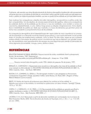 // Ministério da Saúde / Centro Brasileiro de Análise e Planejamento




  Finalmente, vale assinalar que várias décadas de estudo da dinâmica demográfica brasileira têm sido escassamente
  suficientes para que os tomadores de decisões se conscientizem sobre a grande transformação que está experimen-
  tando o padrão por idade da população brasileira, que teve na queda da fecundidade seu principal determinante.

  Essa mudança traz consequências e desafios de ordem demográfica, socioeconômica e política ainda não
  bem compreendidos. Um dos desafios, de natureza essencialmente demográfica, refere-se às consequências
  do acelerado declínio da fecundidade que fez diminuir a taxa de natalidade, como também o número de
  nascimentos, desestabilizando, a curto, médio e longo prazos as relações intergeneracionais. Outro desafio,
  face à instabilidade do padrão por idade aqui mostrado, é a busca de elementos que permitam prever de
  forma mais consistente o comportamento futuro da fecundidade.

  As consequências demográficas de tal desestabilização têm repercussões da maior importância na composi-
  ção da população e na demanda social dos diversos grupos etários, o que é particularmente crucial quando
  existe um processo de envelhecimento acelerado, como no Brasil. Por esta razão, espera-se que a presente
  análise subsidie a formulação de políticas sociais e econômicas que hoje se deparam com grandes incerte-
  zas. Isto possibilitaria maior aproveitamento dos escassos recursos disponíveis para atender às demandas dos
  vários segmentos da sociedade: crianças, jovens, adultos e idosos.



  REFERÊNCIAS
  BEM-ESTAR FAMILIAR NO BRASIL (BEMFAM). Pesquisa nacional de saúde, mortalidade infantil e planejamento
  familiar. Rio de Janeiro, 1987. Disponível em:
  <http://www.measuredhs.com/pubs/pdf/FR4/00FrontMatter.pdf>. Acesso em: 19 set. 2008.

  ______. Pesquisa nacional sobre demografia e saúde 1996: relatório da pesquisa. Rio de Janeiro, 1997.

  BERQUÓ, E.; CAVENAGHI, S. Mapeamento sócio-econômico e demográfico dos níveis de fecundidade no Brasil
  e sua variação na última década. In: ENCONTRO NACIONAL DE ESTUDOS POPULACIONAIS DA ABEP 14., ,
  2004, Caxambu. Anais… São Paulo: ABEP 2004.
                                          ,

  BLOOM, D. E.; CANNING, D.; SEVILLA, J. The demographic dividend: a new perspective on the economic
  consequences of population change: population matters. Santa Monica, CA: Rand, 2001. (Program of Policy-
  Relevant Research Communication).

  BRASS, W. Análisis de historias de embarazos para detectar los cambios en la fecundidad. In: ______.
  Métodos para estimar la fecundidad y la mortalidad en poblaciones con datos limitados. Santiago: Celade,
  1974, p. 181-201.

  HORTA, C. J.; CARVALHO, J. A. M.; FRIAS, L. A. M. Recomposição da fecundidade por geração para Brasil e
  regiões: atualização e revisão. In: ENCONTRO NACIONAL DE ESTUDOS POPULACIONAIS DA ABEP 12.,    ,
  2000, Caxambu. Anais... Belo Horizonte: ABEP 2000. v. 1.
                                              ,

  LACERDA, A. M. et al. Mensuração e perfis de demanda insatisfeita por contracepção nos municípios de
  Belo Horizonte e Recife, 2002. Revista Brasileira de Estudos da População, [S.l.], v. 22, n. 1, p. 113-129,
  jan./jun. 2005.




// 84
 