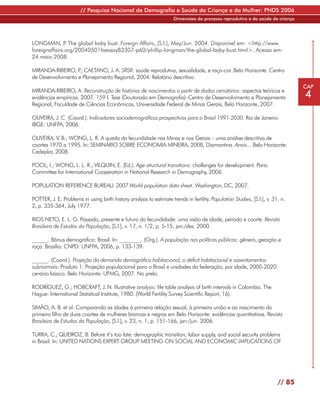 // Pesquisa Nacional de Demografia e Saúde da Criança e da Mulher: PNDS 2006
                                                                     Dimensões do processo reprodutivo e da saúde da criança




LONGMAN, P The global baby bust. Foreign Affairs, [S.l.], May/Jun. 2004. Disponível em: <http://www.
               .
foreignaffairs.org/20040501faessay83307-p60/phillip-longman/the-global-baby-bust.html>. Acesso em:
24 maio 2008.

MIRANDA-RIBEIRO, P CAETANO, J. A. SRSR: saúde reprodutiva, sexualidade, e raça-cor. Belo Horizonte: Centro
                   .;
de Desenvolvimento e Planejamento Regional, 2004. Relatório descritivo.
                                                                                                                                 CAP
MIRANDA-RIBEIRO, A. Reconstrução de histórias de nascimentos a partir de dados censitários: aspectos teóricos e
evidências empíricas. 2007. 159 f. Tese (Doutorado em Demografia)–Centro de Desenvolvimento e Planejamento                       4
Regional, Faculdade de Ciências Econômicas, Universidade Federal de Minas Gerais, Belo Horizonte, 2007.

OLIVEIRA, J. C. (Coord.). Indicadores sociodemográficos prospectivos para o Brasil 1991-2030. Rio de Janeiro:
IBGE: UNFPA, 2006.

OLIVEIRA, V. B.; WONG, L. R. A queda da fecundidade nas Minas e nos Gerais – uma análise descritiva de
coortes 1970 a 1995. In: SEMINÁRIO SOBRE ECONOMIA MINEIRA, 2008, Diamantina. Anais... Belo Horizonte:
Cedeplar, 2008.

POOL, I.; WONG, L. L. R.; VILQUIN, E. (Ed.). Age-structural transitions: challenges for development. Paris:
Committee for International Cooperation in National Research in Demography, 2006.

POPULATION REFERENCE BUREAU. 2007 World population data sheet. Washington, DC, 2007.

POTTER, J. E. Problems in using birth history analysis to estimate trends in fertility. Population Studies, [S.l.], v. 31, n.
2, p. 335-364, July 1977.

RIOS NETO, E. L. G. Passado, presente e futuro da fecundidade: uma visão de idade, período e coorte. Revista
Brasileira de Estudos da População, [S.l.], v. 17, n. 1/2, p. 5-15, jan./dez. 2000.

______. Bônus demográfico: Brasil. In: ________. (Org.). A população nas políticas públicas: gênero, geração e
raça. Brasília: CNPD: UNFPA, 2006, p. 133-139.

______. (Coord.). Projeção da demanda demográfica habitacional, o déficit habitacional e assentamentos
subnormais: Produto 1: Projeção populacional para o Brasil e unidades da federação, por idade, 2000-2020:
cenário básico. Belo Horizonte: UFMG, 2007. No prelo.

RODRÍGUEZ, G.; HOBCRAFT, J. N. Illustrative analysis: life table analysis of birth intervals in Colombia. The
Hague: International Statistical Institute, 1980. (World Fertility Survey Scientific Report, 16).

SIMÃO, A. B. et al. Comparando as idades à primeira relação sexual, à primeira união e ao nascimento do
primeiro filho de duas coortes de mulheres brancas e negras em Belo Horizonte: evidências quantitativas. Revista
Brasileira de Estudos da População, [S.l.], v. 23, n. 1, p. 151-166, jan./jun. 2006.

TURRA, C.; QUEIROZ, B. Before it’s too late: demographic transition, labor supply, and social security problems
in Brazil. In: UNITED NATIONS EXPERT GROUP MEETING ON SOCIAL AND ECONOMIC IMPLICATIONS OF




                                                                                                                         // 85
 