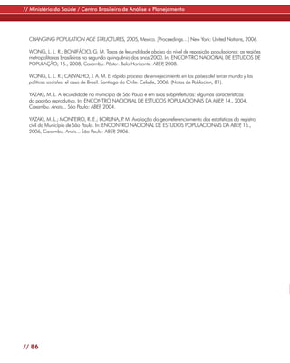 // Ministério da Saúde / Centro Brasileiro de Análise e Planejamento




  CHANGING POPULATION AGE STRUCTURES, 2005, Mexico. [Proceedings…] New York: United Nations, 2006.

  WONG, L. L. R.; BONIFÁCIO, G. M. Taxas de fecundidade abaixo do nível de reposição populacional: as regiões
  metropolitanas brasileiras no segundo quinquênio dos anos 2000. In: ENCONTRO NACIONAL DE ESTUDOS DE
  POPULAÇÃO, 15., 2008, Caxambu. Pôster. Belo Horizonte: ABEP 2008.
                                                                ,

  WONG, L. L. R.; CARVALHO, J. A. M. El rápido proceso de envejecimiento en los países del tercer mundo y las
  políticas sociales: el caso de Brasil. Santiago do Chile: Celade, 2006. (Notas de Población, 81).

  YAZAKI, M. L. A fecundidade no município de São Paulo e em suas subprefeituras: algumas características
  do padrão reprodutivo. In: ENCONTRO NACIONAL DE ESTUDOS POPULACIONAIS DA ABEP 14., 2004,   ,
  Caxambu. Anais... São Paulo: ABEP 2004.
                                  ,

  YAZAKI, M. L.; MONTEIRO, R. E.; BORLINA, P M. Avaliação do georreferenciamento das estatísticas do registro
                                             .
  civil do Município de São Paulo. In: ENCONTRO NACIONAL DE ESTUDOS POPULACIONAIS DA ABEP 15.,      ,
  2006, Caxambu. Anais... São Paulo: ABEP 2006.
                                           ,




// 86
 