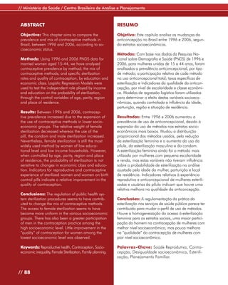 // Ministério da Saúde / Centro Brasileiro de Análise e Planejamento



 ABSTRACT                                                      RESUMO

 Objective: This chapter aims to compare the                   Objetivo: Este capítulo analisa as mudanças da
 prevalence and mix of contraceptive methods in                anticoncepção no Brasil entre 1996 e 2006, segun-
 Brazil, between 1996 and 2006, according to so-               do estratos socioeconômicos.
 cioeconomic status.
                                                               Métodos: Com base nos dados da Pesquisa Na-
 Methods: Using 1996 and 2006 PNDS data for                    cional sobre Demografia e Saúde (PNDS) de 1996 e
 married women aged 15-44, we have analyzed                    2006, para mulheres unidas de 15 a 44 anos, foram
 contraceptive prevalence by method; the mix of                analisados a prevalência anticoncepcional, por tipo
 contraceptive methods; and specific sterilization             de método; a participação relativa de cada método
 rates and quality of contraception, by education and          no uso anticoncepcional total; taxas específicas de
 economic class. Logistic Regression Models were               esterilização e indicadores da qualidade da anticon-
 used to test the independent role played by income            cepção, por nível de escolaridade e classe econômi-
 and education on the probability of sterilization,            ca. Modelos de regressão logística foram utilizados
 through the control variables of age, parity, region          para determinar o efeito destas variáveis socioeco-
 and place of residence.                                       nômicas, quando controlada a influência da idade,
                                                               parturição, região e situação de residência.
 Results: Between 1996 and 2006, contracep-
 tive prevalence increased due to the expansion of             Resultados: Entre 1996 e 2006 aumentou a
 the use of contraceptive methods in lower socio-              prevalência de uso de anticoncepcional, devido à
 economic groups. The relative weight of female                expansão do uso de métodos nos estratos socio-
 sterilization decreased whereas the use of the                econômicos mais baixos. Mudou a distribuição
 pill, the condom and male sterilization increased.            proporcional dos métodos usados, pela redução
 Nevertheless, female sterilization is still the most          da esterilização feminina e o aumento do uso da
 widely used method by women of low educa-                     pílula, da esterilização masculina e do condom.
 tional level and low income households. However,              A esterilização feminina ainda foi o método mais
 when controlled by age, parity, region and place              utilizado por mulheres com pequena escolaridade
 of residence, the probability of sterilization is not         e renda, mas estas variáveis não tiveram influência
 sensitive to changes in economic class and educa-             sobre a probabilidade de esterilização na análise
 tion. Indicators for reproductive and contraceptive           ajustada pela idade da mulher, parturição e local
 experience of sterilized women and women on birth             de residência. Indicadores relativos à experiência
 control pills indicate a relative improvement in the          reprodutiva e anticoncepcional de mulheres esterili-
 quality of contraception.                                     zadas e usuárias da pílula indicam que houve uma
                                                               relativa melhora na qualidade da anticoncepção.
 Conclusions: The regulation of public health sys-
 tem sterilization procedures seems to have contrib-           Conclusões: A regulamentação da prática da
 uted to change the mix of contraceptive methods.              esterilização nos serviços de saúde pública parece ter
 The access to female sterilization seems to have              contribuído para mudar o perfil de uso de métodos.
 become more uniform in the various socioeconomic              Houve a homogeneização do acesso à esterilização
 groups. There has also been a greater participation           feminina para os estratos sociais, uma maior partici-
 of men in the contraception practice among the                pação do homem na contracepção de mulheres com
 high socioeconomic level. Little improvement in the           melhor nível socioeconômico, mas pouca melhora
 “quality” of contraception for women among the                na “qualidade” da contracepção de mulheres com
 lowest socioeconomic level was observed.                      pior nível socioeconômico.

 Keywords: Reproductive health, Contraception, Socio-          Palavras-Chave: Saúde Reprodutiva, Contra-
 economic inequality, Female Sterilization, Family planning.   cepção, Desigualdade socioeconômica, Esterili-
                                                               zação, Planejamento Familiar.


// 88
 