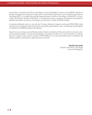 // Ministério da Saúde / Centro Brasileiro de Análise e Planejamento




  Lula da Silva, a Secretaria de Ciência, Tecnologia e Insumos Estratégicos investiu mais de R$250 milhões em
  projetos de pesquisa e inovação em saúde e atraiu investimentos de parceiros, como o Ministério de Ciência e
  Tecnologia (MCT), o Conselho Nacional de Desenvolvimento Científico e Tecnológico (CNPq/MCT), a Finan-
  ciadora de Estudos e Projetos (Finep/MCT), as fundações de amparo à pesquisa dos estados e as secretarias
  estaduais de saúde e de ciência e tecnologia, que alcançam a ordem de R$165 milhões.

  A presente publicação reúne um conjunto de 15 artigos referentes a aspectos centrais da PNDS-2006, todos
  assinados por uma equipe interinstitucional de renomados pesquisadores, sob a coordenação da demógrafa
  e fundadora do CEBRAP professora Elza Berquó.
                         ,

  Esperamos que os artigos aqui publicados possam oferecer condições ao leitor para avaliar os avanços e obs-
  táculos experimentados no campo da demografia e da saúde da mulher e da criança brasileira nos últimos
  dez anos e, desse modo, possam converter a PNDS-2006 em um instrumento efetivo para a orientação das
  políticas públicas necessárias ao desenvolvimento nacional.



                                                                                         Reinaldo Guimarães
                                                                            Secretário de Ciência, Tecnologia
                                                                                       e Insumos Estratégicos




// 8
 
