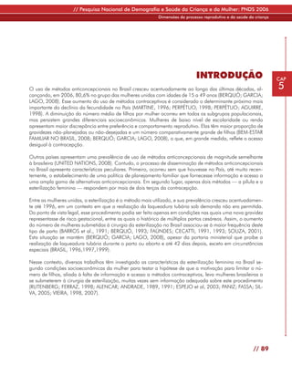 // Pesquisa Nacional de Demografia e Saúde da Criança e da Mulher: PNDS 2006
                                                            Dimensões do processo reprodutivo e da saúde da criança




                                                                              INTRODUÇÃO                              CAP

O uso de métodos anticoncepcionais no Brasil cresceu acentuadamente ao longo das últimas décadas, al-                 5
cançando, em 2006, 80,6% no grupo das mulheres unidas com idades de 15 a 49 anos (BERQUÓ; GARCIA;
LAGO, 2008). Esse aumento do uso de métodos contraceptivos é considerado o determinante próximo mais
importante do declínio da fecundidade no País (MARTINE, 1996; PERPÉTUO, 1998; PERPÉTUO; AGUIRRE,
1998). A diminuição do número médio de filhos por mulher ocorreu em todos os subgrupos populacionais,
mas persistem grandes diferenciais socioeconômicos. Mulheres de baixo nível de escolaridade ou renda
apresentam maior discrepância entre preferência e comportamento reprodutivo. Elas têm maior proporção de
gravidezes não-planejadas ou não-desejadas e um número comparativamente grande de filhos (BEM-ESTAR
FAMILIAR NO BRASIL, 2008; BERQUÓ; GARCIA; LAGO, 2008), o que, em grande medida, reflete o acesso
desigual à contracepção.

Outros países apresentam uma prevalência de uso de métodos anticoncepcionais de magnitude semelhante
à brasileira (UNITED NATIONS, 2008). Contudo, o processo de disseminação de métodos anticoncepcionais
no Brasil apresenta características peculiares. Primeiro, ocorreu sem que houvesse no País, até muito recen-
temente, o estabelecimento de uma política de planejamento familiar que fornecesse informação e acesso a
uma ampla gama de alternativas anticoncepcionais. Em segundo lugar, apenas dois métodos — a pílula e a
esterilização feminina — respondem por mais de dois terços da contracepção.

Entre as mulheres unidas, a esterilização é o método mais utilizado, e sua prevalência cresceu acentuadamen-
te até 1996, em um contexto em que a realização da laqueadura tubária sob demanda não era permitida.
Do ponto de vista legal, esse procedimento podia ser feito apenas em condições nas quais uma nova gravidez
representasse de risco gestacional, entre as quais o histórico de múltiplos partos cesáreos. Assim, o aumento
do número de mulheres submetidas à cirurgia da esterilização no Brasil associou-se à maior frequência deste
tipo de parto (BARROS et al., 1991; BERQUÓ, 1993; FAÚNDES; CECATTI, 1991, 1993; SOUZA, 2001).
Esta situação se mantém (BERQUÓ; GARCIA; LAGO, 2008), apesar da portaria ministerial que proíbe a
realização de laqueadura tubária durante o parto ou aborto e até 42 dias depois, exceto em circunstâncias
especiais (BRASIL, 1996,1997,1999).

Nesse contexto, diversos trabalhos têm investigado as características da esterilização feminina no Brasil se-
gundo condições socioeconômicas da mulher para testar a hipótese de que a motivação para limitar o nú-
mero de filhos, aliada à falta de informação e acesso a métodos contraceptivos, leva mulheres brasileiras a
se submeterem à cirurgia de esterilização, muitas vezes sem informação adequada sobre este procedimento
(RUTENBERG; FERRAZ, 1998; ALENCAR; ANDRADE, 1989, 1991; ESPEJO et al, 2003; PANIZ; FASSA; SIL-
VA, 2005; VIEIRA, 1998, 2007).




                                                                                                           // 89
 