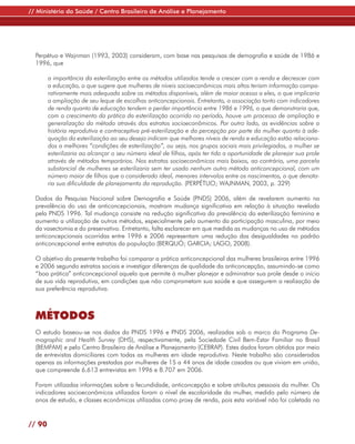 // Ministério da Saúde / Centro Brasileiro de Análise e Planejamento




  Perpétuo e Wajnman (1993, 2003) consideram, com base nas pesquisas de demografia e saúde de 1986 e
  1996, que

        a importância da esterilização entre os métodos utilizados tende a crescer com a renda e decrescer com
        a educação, o que sugere que mulheres de níveis socioeconômicos mais altos teriam informação compa-
        rativamente mais adequada sobre os métodos disponíveis, além de maior acesso a eles, o que implicaria
        a ampliação de seu leque de escolhas anticoncepcionais. Entretanto, a associação tanto com indicadores
        de renda quanto de educação tendem a perder importância entre 1986 e 1996, o que demonstraria que,
        com o crescimento da prática da esterilização ocorrido no período, houve um processo de ampliação e
        generalização do método através dos estratos socioeconômicos. Por outro lado, as evidências sobre a
        história reprodutiva e contraceptiva pré-esterilização e da percepção por parte da mulher quanto à ade-
        quação da esterilização ao seu desejo indicam que melhores níveis de renda e educação estão relaciona-
        dos a melhores “condições de esterilização”, ou seja, nos grupos sociais mais privilegiados, a mulher se
        esterilizaria ao alcançar o seu número ideal de filhos, após ter tido a oportunidade de planejar sua prole
        através de métodos temporários. Nos estratos socioeconômicos mais baixos, ao contrário, uma parcela
        substancial de mulheres se esterilizaria sem ter usado nenhum outro método anticoncepcional, com um
        número maior de filhos que o considerado ideal, menores intervalos entre os nascimentos, o que denota-
        ria sua dificuldade de planejamento da reprodução. (PERPÉTUO; WAJNMAN, 2003, p. 329)

  Dados da Pesquisa Nacional sobre Demografia e Saúde (PNDS) 2006, além de revelarem aumento na
  prevalência do uso de anticoncepcionais, mostram mudança significativa em relação à situação revelada
  pela PNDS 1996. Tal mudança consiste na redução significativa da prevalência da esterilização feminina e
  aumento a utilização de outros métodos, especialmente pelo aumento da participação masculina, por meio
  da vasectomia e do preservativo. Entretanto, falta esclarecer em que medida as mudanças no uso de métodos
  anticoncepcionais ocorridas entre 1996 e 2006 representam uma redução das desigualdades no padrão
  anticoncepcional entre estratos da população (BERQUÓ; GARCIA; LAGO, 2008).

  O objetivo do presente trabalho foi comparar a prática anticoncepcional das mulheres brasileiras entre 1996
  e 2006 segundo estratos sociais e investigar diferenças de qualidade da anticoncepção, assumindo-se como
  “boa prática” anticoncepcional aquela que permite à mulher planejar e administrar sua prole desde o início
  de sua vida reprodutiva, em condições que não comprometam sua saúde e que assegurem a realização de
  sua preferência reprodutiva.



  MÉTODOS
  O estudo baseou-se nos dados da PNDS 1996 e PNDS 2006, realizadas sob o marco do Programa De-
  mographic and Health Survey (DHS), respectivamente, pela Sociedade Civil Bem-Estar Familiar no Brasil
  (BEMFAM) e pelo Centro Brasileiro de Análise e Planejamento (CEBRAP). Estes dados foram obtidos por meio
  de entrevistas domiciliares com todas as mulheres em idade reprodutiva. Neste trabalho são consideradas
  apenas as informações prestadas por mulheres de 15 a 44 anos de idade casadas ou que viviam em união,
  que compreende 6.613 entrevistas em 1996 e 8.707 em 2006.

  Foram utilizadas informações sobre a fecundidade, anticoncepção e sobre atributos pessoais da mulher. Os
  indicadores socioeconômicos utilizados foram o nível de escolaridade da mulher, medido pelo número de
  anos de estudo, e classes econômicas utilizadas como proxy de renda, pois esta variável não foi coletada na


// 90
 
