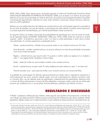 // Pesquisa Nacional de Demografia e Saúde da Criança e da Mulher: PNDS 2006
                                                                          Dimensões do processo reprodutivo e da saúde da criança




PNDS 1996 e 2006. Essas classes foram construídas segundo o Critério de Classificação Econômica Brasil
(ASSOCIAÇÃO BRASILEIRA DE EMPRESAS DE PESQUISA, 2008), que se baseia num sistema de pontuação
definido em função da escolaridade do chefe do domicilio, da presença de empregada doméstica mensalista
e da posse dos seguintes bens: televisão em cores, rádio, banheiro, automóvel, máquina de lavar, videocas-
sete e/ou DVD e geladeira1.

Realizou-se uma análise descritiva dos diferencias socioeconômicos da contracepção segundo a prevalência                                  CAP
de uso atual de métodos, por tipo de método; a participação de cada método na prática anticoncepcional;
e as taxas específicas de esterilização, por nível de escolaridade e classe econômica2.                                                   5
Em seguida realizou-se análise multivariada da probabilidade de esterilização por meio do ajuste de mode-
los de regressão logística (HOSMER; LEMESHOW, 1989) para 1996 e 2006, tendo em vista que a variável
resposta – estéril – é dicotômica, assumindo o valor ”um” para a mulher esterilizada, e “zero” para a mulher
não-esterilizada. As variáveis explicativas consideradas foram:

     Classe – escala econômica, utilizada como proxy da renda, é uma variável contínua em 46 níveis.

     Anos de estudo – também variável contínua, na qual se utilizaram os níveis de escolaridade computados
     como anos simples de estudo.

     Região – variável dummy, que assume valor ‘0’ quando a mulher reside nas regiões Sul ou Sudeste e
     valor ‘1’ nas regiões Norte, Nordeste e Centro-Oeste.

     Idade – idade da mulher em anos simples, também como variável contínua.

     Rururb – variável dummy, na qual o valor ‘0’ indica residência em área urbana e o valor ‘1’ em área rural.

     Total de nascidos vivos – parturição da mulher como variável contínua, em número de filhos.

A qualidade da contracepção foi definida operacionalmente por dados sobre a experiência reprodutiva e
anticoncepcional, tais como: primeiro método usado, início da contracepção em relação à primeira união
e o primeiro filho, uso de métodos antes da esterilização, arrependimento da esterilização, diferença entre
o número de filhos sobreviventes e número de filhos desejados, orientação médica antes de usar pílula pela
primeira vez, problemas com o uso da pílula, fonte de obtenção, preferência de método no futuro.



                                                           RESULTADOS E DISCUSSÃO
A Tabela 1 apresenta a distribuição das mulheres unidas segundo suas escolhas anticoncepcionais, incluindo não
usar método, por classe econômica. Observa-se que os percentuais de mulheres que não usavam qualquer método
apresentam relação inversa com a classe econômica, e que mulheres da classe econômica mais baixa foram res-

1
  A pontuação total dos domicílios pode variar de 0 a 46. A partir dela são estabelecidas sete classes (A1, A2, B1, B2, C1, C2, D e E),
  às quais correspondem, respectivamente, os seguintes níveis de renda familiar média (em valores de 2005): R$ 9.733,00, R$ 6.564,00,
  R$ 3.479,00, R$ 2.013,00, R$ 1.195,00, R$ 726,00, e R$ 485,00 e R$ 277,00. Detalhes sobre esta metodologia podem ser encon-
  trados no sítio da ABEP em: <http://www.abep.org/default.aspx?usaritem=arquivos&iditem=23>. Acesso em: 16 ago. 2008.
                         ,
2
  Taxas específicas de esterilização por nível de escolaridade e classe econômica foram calculadas como o percentual de mulheres
  esterilizadas em cada grupo definido por estas duas variáveis, em relação do total de mulheres do respectivo grupo.



                                                                                                                                 // 91
 