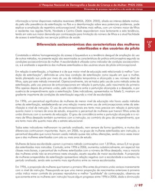 // Pesquisa Nacional de Demografia e Saúde da Criança e da Mulher: PNDS 2006
                                                            Dimensões do processo reprodutivo e da saúde da criança




informação e tornar disponíveis métodos reversíveis (BRASIL, 2004, 2005), aliado ao intenso debate motiva-
do pela alta prevalência da esterilização no País e a desinformação sobre seus potenciais problemas, pode
explicar a ampliação do repertório anticoncepcional. Mulheres mais velhas, com um número maior de filhos
e residentes nas regiões Norte, Nordeste e Centro-Oeste responderiam mais lentamente a esta tendência,
tendo em vista sua maior demanda por contracepção para limitação do número de filhos e a atual facilidade
de acesso à esterilização nos serviços públicos de saúde.
                                                                                                                      CAP
                  Diferenciais socioeconômicos das características das mulheres
                                          esterilizadas e das usuárias da pílula
                                                                                                                      5
Constatada a relativa homogeneização do acesso à laqueadura e a tendência desigual de ampliação do uso
de outros métodos, na presente seção são examinadas as características da prática anticonceptiva segundo as
condições socioeconômicas da mulher. A escolaridade é utilizada como indicador de condição socioeconômi-
ca, e é analisada a experiência das mulheres esterilizadas e das usuárias atuais da pílula anticoncepcional.

Em relação à esterilização, a hipótese é a de que maior nível de educação está relacionado à melhor “con-
dição de esterilização”, definindo-se uma boa condição de esterilização como aquela em que a mulher,
tendo planejado sua prole por meio do uso de métodos temporários e alcançado o seu número ideal de
filhos, opta por este método irreversível. Operacionalmente, isto se traduz pelo uso de outro método antes da
esterilização, pelo uso precoce de anticoncepcionais em relação à parturição, pelo nascimento do primeiro
filho apenas depois da primeira união, pela coincidência entre a parturição alcançada e a desejada, e por
ausência de arrependimento após a esterilização. Estes indicadores, apresentados na Tabela 5, mostram um
gradiente importante de condições da esterilização segundo o nível de escolaridade.

Em 1996, um percentual significativo de mulheres de menor nível de educação não havia usado métodos
antes da esterilização, estabelecendo-se uma relação inversa entre uso de anticoncepcionais antes da este-
rilização e nível de instrução. O uso de anticoncepcionais era tanto mais precoce em relação à parturição
quanto maior o número de anos de estudo, enquanto o percentual de mulheres que tiveram filhos antes da
união diminuía com o aumento da educação. O grau de coincidência entre a parturição alcançada e o nú-
mero de filhos desejado também aumentava com a instrução, ao contrário do grau de arrependimento, que
era tanto mais alto quanto mais alto o estrato educacional.

Todos estes indicadores melhoraram no período analisado, nem sempre de forma igualitária, e muitos dos
diferenciais continuaram importantes. Assim, em 2006, no grupo de mulheres esterilizadas sem instrução, o
percentual daquelas que nunca haviam usado método quase não sofreu alterações, sendo cinco vezes maior
que o das mulheres esterilizadas com oito ou mais anos de estudo.

Mulheres de baixa escolaridade usaram o primeiro método contraceptivo com 1,8 filhos, versus 0,4 no grupo
das esterilizadas mais instruídas. Contudo, entre 1996 e 2006, aumentou substancialmente, em especial nas
classes mais baixas, o percentual de mulheres esterilizadas com o número de filhos desejado, mas a maioria
das mulheres ainda não se encontrava nesta situação, exceto aquelas de maior escolaridade. A proporção
de mulheres arrependidas da esterilização apresentava relação negativa com a escolaridade e aumentou no
período analisado, sendo este aumento mais significativo entre as menos escolarizadas.

Em 1996, a proporção de mulheres que tiveram o primeiro filho antes da primeira união variava inversamente
com o nível de instrução. Pressupondo-se que uma menor proporção de nascimentos anteriores à primeira
união indica maior controle do processo reprodutivo e melhor “qualidade” da contracepção, observou-se
que somente entre as mulheres sem instrução houve algum progresso entre 1996 e 2006, dada a diminuição


                                                                                                           // 97
 