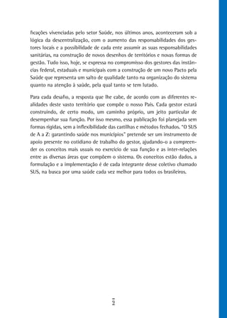 ficações vivenciadas pelo setor Saúde, nos últimos anos, aconteceram sob a
lógica da descentralização, com o aumento das responsabilidades dos ges-
tores locais e a possibilidade de cada ente assumir as suas responsabilidades
sanitárias, na construção de novos desenhos de territórios e novas formas de
gestão. Tudo isso, hoje, se expressa no compromisso dos gestores das instân-
cias federal, estaduais e municipais com a construção de um novo Pacto pela
Saúde que representa um salto de qualidade tanto na organização do sistema
quanto na atenção à saúde, pela qual tanto se tem lutado.

Para cada desafio, a resposta que lhe cabe, de acordo com as diferentes re-
alidades deste vasto território que compõe o nosso País. Cada gestor estará
construindo, de certo modo, um caminho próprio, um jeito particular de
desempenhar sua função. Por isso mesmo, essa publicação foi planejada sem
formas rígidas, sem a inflexibilidade das cartilhas e métodos fechados. “O SUS
de A a Z: garantindo saúde nos municípios” pretende ser um instrumento de
apoio presente no cotidiano de trabalho do gestor, ajudando-o a compreen-
der os conceitos mais usuais no exercício de sua função e as inter-relações
entre as diversas áreas que compõem o sistema. Os conceitos estão dados, a
formulação e a implementação é de cada integrante desse coletivo chamado
SUS, na busca por uma saúde cada vez melhor para todos os brasileiros.




                                      9
 